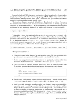 A.23. LIBRARY(QUASI QUOTATIONS): DEFINE QUASI QUOTATION SYNTAX 383
Inspired by Haskell, SWI-Prolog support quasi quotation. Quasi quotation allows for embedding
(long) strings using the syntax of an external language (e.g., HTML, SQL) in Prolog text and syntax-
aware embedding of Prolog variables in this syntax. At the same time, quasi quotation provides an
alternative to represent long strings and atoms in Prolog.
The basic form of a quasi quotation is deﬁned below. Here, Syntax is an arbitrary Prolog term
that must parse into a callable (atom or compound) term and Quotation is an arbitrary sequence of
characters, not including the sequence |}. If this sequence needs to be embedded, it must be escaped
according to the rules of the target language or the ‘quoter’ must provide an escaping mechanism.
{|Syntax||Quotation|}
While reading a Prolog term, and if the Prolog ﬂag quasi_quotes is set to true (which is the
case if this library is loaded), the parser collects quasi quotations. After reading the ﬁnal full stop, the
parser makes the call below. Here, SyntaxName is the functor name of Syntax above and SyntaxArgs
is a list holding the arguments, i.e., Syntax =.. [SyntaxName|SyntaxArgs]. Splitting the
syntax into its name and arguments is done to make the quasi quotation parser a predicate with a
consistent arity 4, regardless of the number of additional arguments.
call(+SyntaxName, +Content, +SyntaxArgs, +VariableNames, -Result)
The arguments are deﬁned as
• SyntaxName is the principal functor of the quasi quotation syntax. This must be declared using
quasi quotation syntax/1 and there must be a predicate SyntaxName/4.
• Content is an opaque term that carries the content of the quasi quoted material and position
information about the source code. It is passed to with quasi quote input/3.
• SyntaxArgs carries the additional arguments of the Syntax. These are commonly used to make
the parameter passing between the clause and the quasi quotation explicit. For example:
...,
{|html(Name, Address)||
<tr><td>Name<td>Address</tr>
|}
• VariableNames is the complete variable dictionary of the clause as it is made available throug
read term/3 with the option variable_names. It is a list of terms Name = Var.
• Result is a variable that must be uniﬁed to resulting term. Typically, this term is structured Pro-
log tree that carries a (partial) representation of the abstract syntax tree with embedded variables
that pass the Prolog parameters. This term is normally either passed to a predicate that serializes
the abstract syntax tree, or a predicate that processes the result in Prolog. For example, HTML is
commonly embedded for writing HTML documents (see library(http/html_write)).
Examples of languages that may be embedded for processing in Prolog are SPARQL, RuleML
or regular expressions.
SWI-Prolog 6.4 Reference Manual
 
