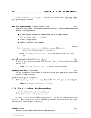 384 APPENDIX A. THE SWI-PROLOG LIBRARY
The ﬁle library(http/http_quasiquotations) provides the, suprisingly simple,
quasi quotation parser for HTML.
with quasi quotation input(+Content, -Stream, :Goal) [det]
Process the quasi-quoted Content using Stream parsed by Goal. Stream is a temporary stream
with the following properties:
• Its initial position represents the position of the start of the quoted material.
• It is a text stream, using utf8 encoding.
• It allows for repositioning
• It will be closed after Goal completes.
Arguments
Goal is executed as once(Goal). Goal must succeed. Failure or ex-
ceptions from Goal are interpreted as syntax errors.
See also phrase from quasi quotation/2 can be used to process a quatation using a gram-
mar.
phrase from quasi quotation(:Grammar, +Content) [det]
Process the quasi quotation using the DCG Grammar. Failure of the grammer is interpreted as
a syntax error.
See also with quasi quotation input/3 for processing quotations from stream.
quasi quotation syntax(:SyntaxName) [det]
Declare the predicate SyntaxName/4 to implement the the quasi quote syntax SyntaxName.
Normally used as a directive.
quasi quotation syntax error(+Error)
Report syntax_error(Error) using the current location in the quasi quoted input parser.
throws error(syntax_error(Error), Position)
A.24 library(random): Random numbers
author R.A. O’Keefe, V.S. Costa, L. Damas, Jan Wielemaker
See also Built-in function random/1: A is random(10)
This library is derived from the DEC10 library random. Later, the core random generator was
moved to C. The current version uses the SWI-Prolog arithmetic functions to realise this library.
These functions are based on the GMP library.
random(-R:ﬂoat) [det]
Binds R to a new random ﬂoat in the open interval (0.0,1.0).
SWI-Prolog 6.4 Reference Manual
 