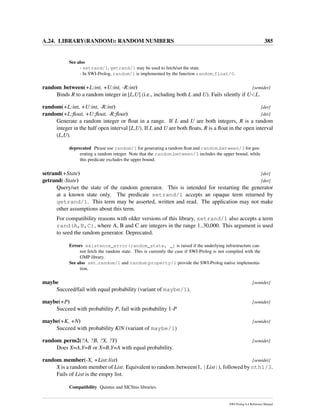 A.24. LIBRARY(RANDOM): RANDOM NUMBERS 385
See also
- setrand/1, getrand/1 may be used to fetch/set the state.
- In SWI-Prolog, random/1 is implemented by the function random float/0.
random between(+L:int, +U:int, -R:int) [semidet]
Binds R to a random integer in [L,U] (i.e., including both L and U). Fails silently if U<L.
random(+L:int, +U:int, -R:int) [det]
random(+L:ﬂoat, +U:ﬂoat, -R:ﬂoat) [det]
Generate a random integer or ﬂoat in a range. If L and U are both integers, R is a random
integer in the half open interval [L,U). If L and U are both ﬂoats, R is a ﬂoat in the open interval
(L,U).
deprecated Please use random/1 for generating a random ﬂoat and random between/3 for gen-
erating a random integer. Note that the random between/3 includes the upper bound, while
this predicate excludes the upper bound.
setrand(+State) [det]
getrand(-State) [det]
Query/set the state of the random generator. This is intended for restarting the generator
at a known state only. The predicate setrand/1 accepts an opaque term returned by
getrand/1. This term may be asserted, written and read. The application may not make
other assumptions about this term.
For compatibility reasons with older versions of this library, setrand/1 also accepts a term
rand(A,B,C), where A, B and C are integers in the range 1..30,000. This argument is used
to seed the random generator. Deprecated.
Errors existence_error(random_state, _) is raised if the underlying infrastructure can-
not fetch the random state. This is currently the case if SWI-Prolog is not compiled with the
GMP library.
See also set random/1 and random property/1 provide the SWI-Prolog native implementa-
tion.
maybe [semidet]
Succeed/fail with equal probability (variant of maybe/1).
maybe(+P) [semidet]
Succeed with probability P, fail with probability 1-P
maybe(+K, +N) [semidet]
Succeed with probability K/N (variant of maybe/1)
random perm2(?A, ?B, ?X, ?Y) [semidet]
Does X=A,Y=B or X=B,Y=A with equal probability.
random member(-X, +List:list) [semidet]
X is a random member of List. Equivalent to random between(1, |List|), followed by nth1/3.
Fails of List is the empty list.
Compatibility Quintus and SICStus libraries.
SWI-Prolog 6.4 Reference Manual
 