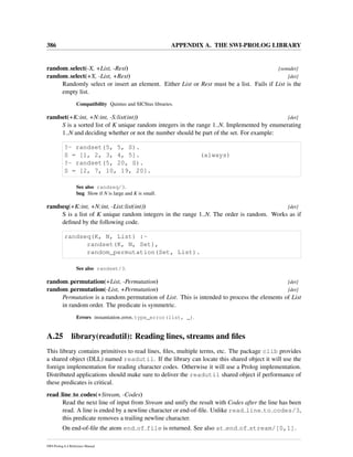 386 APPENDIX A. THE SWI-PROLOG LIBRARY
random select(-X, +List, -Rest) [semidet]
random select(+X, -List, +Rest) [det]
Randomly select or insert an element. Either List or Rest must be a list. Fails if List is the
empty list.
Compatibility Quintus and SICStus libraries.
randset(+K:int, +N:int, -S:list(int)) [det]
S is a sorted list of K unique random integers in the range 1..N. Implemented by enumerating
1..N and deciding whether or not the number should be part of the set. For example:
?- randset(5, 5, S).
S = [1, 2, 3, 4, 5]. (always)
?- randset(5, 20, S).
S = [2, 7, 10, 19, 20].
See also randseq/3.
bug Slow if N is large and K is small.
randseq(+K:int, +N:int, -List:list(int)) [det]
S is a list of K unique random integers in the range 1..N. The order is random. Works as if
deﬁned by the following code.
randseq(K, N, List) :-
randset(K, N, Set),
random_permutation(Set, List).
See also randset/3.
random permutation(+List, -Permutation) [det]
random permutation(-List, +Permutation) [det]
Permutation is a random permutation of List. This is intended to process the elements of List
in random order. The predicate is symmetric.
Errors instantiation error, type_error(list, _).
A.25 library(readutil): Reading lines, streams and ﬁles
This library contains primitives to read lines, ﬁles, multiple terms, etc. The package clib provides
a shared object (DLL) named readutil. If the library can locate this shared object it will use the
foreign implementation for reading character codes. Otherwise it will use a Prolog implementation.
Distributed applications should make sure to deliver the readutil shared object if performance of
these predicates is critical.
read line to codes(+Stream, -Codes)
Read the next line of input from Stream and unify the result with Codes after the line has been
read. A line is ended by a newline character or end-of-ﬁle. Unlike read line to codes/3,
this predicate removes a trailing newline character.
On end-of-ﬁle the atom end of file is returned. See also at end of stream/[0,1].
SWI-Prolog 6.4 Reference Manual
 
