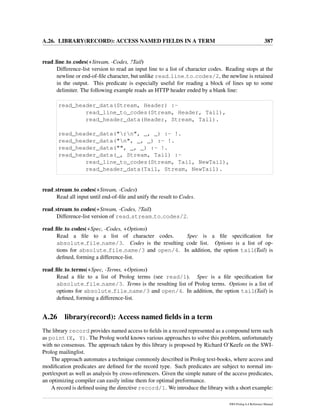 A.26. LIBRARY(RECORD): ACCESS NAMED FIELDS IN A TERM 387
read line to codes(+Stream, -Codes, ?Tail)
Difference-list version to read an input line to a list of character codes. Reading stops at the
newline or end-of-ﬁle character, but unlike read line to codes/2, the newline is retained
in the output. This predicate is especially useful for reading a block of lines up to some
delimiter. The following example reads an HTTP header ended by a blank line:
read_header_data(Stream, Header) :-
read_line_to_codes(Stream, Header, Tail),
read_header_data(Header, Stream, Tail).
read_header_data("rn", _, _) :- !.
read_header_data("n", _, _) :- !.
read_header_data("", _, _) :- !.
read_header_data(_, Stream, Tail) :-
read_line_to_codes(Stream, Tail, NewTail),
read_header_data(Tail, Stream, NewTail).
read stream to codes(+Stream, -Codes)
Read all input until end-of-ﬁle and unify the result to Codes.
read stream to codes(+Stream, -Codes, ?Tail)
Difference-list version of read stream to codes/2.
read ﬁle to codes(+Spec, -Codes, +Options)
Read a ﬁle to a list of character codes. Spec is a ﬁle speciﬁcation for
absolute file name/3. Codes is the resulting code list. Options is a list of op-
tions for absolute file name/3 and open/4. In addition, the option tail(Tail) is
deﬁned, forming a difference-list.
read ﬁle to terms(+Spec, -Terms, +Options)
Read a ﬁle to a list of Prolog terms (see read/1). Spec is a ﬁle speciﬁcation for
absolute file name/3. Terms is the resulting list of Prolog terms. Options is a list of
options for absolute file name/3 and open/4. In addition, the option tail(Tail) is
deﬁned, forming a difference-list.
A.26 library(record): Access named ﬁelds in a term
The library record provides named access to ﬁelds in a record represented as a compound term such
as point(X, Y). The Prolog world knows various approaches to solve this problem, unfortunately
with no consensus. The approach taken by this library is proposed by Richard O’Keefe on the SWI-
Prolog mailinglist.
The approach automates a technique commonly described in Prolog text-books, where access and
modiﬁcation predicates are deﬁned for the record type. Such predicates are subject to normal im-
port/export as well as analysis by cross-referencers. Given the simple nature of the access predicates,
an optimizing compiler can easily inline them for optimal preformance.
A record is deﬁned using the directive record/1. We introduce the library with a short example:
SWI-Prolog 6.4 Reference Manual
 