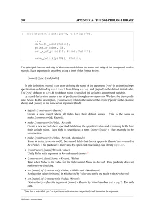 388 APPENDIX A. THE SWI-PROLOG LIBRARY
:- record point(x:integer=0, y:integer=0).
...,
default_point(Point),
point_x(Point, X),
set_x_of_point(10, Point, Point1),
make_point([y(20)], YPoint),
The principal functor and arity of the term used deﬁnes the name and arity of the compound used as
records. Each argument is described using a term of the format below.
name [: type ][= default ]
In this deﬁnition, name is an atom deﬁning the name of the argument, type is an optional type
speciﬁcation as deﬁned by must be/2 from library error, and default is the default initial value.
The type defaults to any. If no default value is speciﬁed the default is an unbound variable.
A record declaration creates a set of predicates through term-expansion. We describe these predi-
cates below. In this description, constructor refers to the name of the record (‘point’ in the example
above) and name to the name of an argument (ﬁeld).
• default constructor (-Record)
Create a new record where all ﬁelds have their default values. This is the same as
make constructor ([], Record).
• make constructor (+Fields, -Record)
Create a new record where speciﬁed ﬁelds have the speciﬁed values and remaining ﬁelds have
their default value. Each ﬁeld is speciﬁed as a term name ( value ). See example in the
introduction.
• make constructor (+Fields, -Record, -RestFields)
Same as make constructor /2, but named ﬁelds that do not appear in Record are returned in
RestFields. This predicate is motivated by option-list processing. See library option.
• constructor name (Record, Value)
Unify Value with argument in Record named name .2
• constructor data(?Name, +Record, ?Value)
True when Value is the value for the ﬁeld named Name in Record. This predicate does not
perform type-checking.
• set name of constructor (+Value, +OldRecord, -NewRecord)
Replace the value for name in OldRecord by Value and unify the result with NewRecord.
• set name of constructor (+Value, !Record)
Destructively replace the argument name in Record by Value based on setarg/3. Use with
care.
2
Note this is not called ‘get ’ as it performs uniﬁcation and can perfectly well instantiate the argument.
SWI-Prolog 6.4 Reference Manual
 