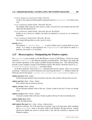 A.27. LIBRARY(REGISTRY): MANIPULATING THE WINDOWS REGISTRY 389
• nb set name of constructor (+Value, !Record)
As above, but using non-backtrackable assignment based on nb setarg/3. Use with extreme
care.
• set constructor ﬁelds(+Fields, +Record0, -Record)
Set multiple ﬁelds using the same syntax as make constructor /2, but starting with Record0
rather than the default record.
• set constructor ﬁelds(+Fields, +Record0, -Record, -RestFields)
Similar to set constructor ﬁelds/4, but ﬁelds not deﬁned by constructor are returned in
RestFields.
• set constructor ﬁeld(+Field, +Record0, -Record)
Set a single ﬁeld speciﬁed as a term name ( value ).
record(+Spec)
The construct :- record Spec, ... is used to deﬁne access to named ﬁelds in a com-
pound. It is subject to term-expansion (see expand term/2) and cannot be called as a
predicate. See section A.26 for details.
A.27 library(registry): Manipulating the Windows registry
The registry is only available on the MS-Windows version of SWI-Prolog. It loads the foreign
extension plregtry.dll, providing the predicates described below. This library only makes the
most common operations on the registry available through the Prolog user. The underlying DLL
provides a more complete coverage of the Windows registry API. Please consult the sources in pl/
src/win32/foreign/plregtry.c for further details.
In all these predicates, Path refers to a ‘/’ separated path into the registry. This is not an atom
containing ‘/’-characters as used for ﬁlenames, but a term using the functor //2. Windows deﬁnes the
following roots for the registry: classes root, current user, local machine and users.
registry get key(+Path, -Value)
Get the principal (default) value associated to this key. Fails silently if the key does not exist.
registry get key(+Path, +Name, -Value)
Get a named value associated to this key.
registry set key(+Path, +Value)
Set the principal (default) value of this key. Creates (a path to) the key if it does not already
exist.
registry set key(+Path, +Name, +Value)
Associate a named value to this key. Creates (a path to) the key if it does not already exist.
registry delete key(+Path)
Delete the indicated key.
shell register ﬁle type(+Ext, +Type, +Name, +OpenAction)
Register a ﬁle-type. Ext is the extension to associate. Type is the type name, often something
like prolog.type. Name is the name visible in the Windows ﬁle-type browser. Finally,
OpenAction deﬁnes the action to execute when a ﬁle with this extension is opened in the
Windows explorer.
SWI-Prolog 6.4 Reference Manual
 