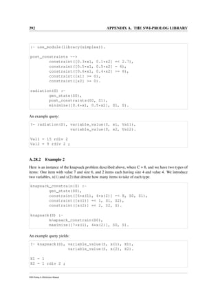 392 APPENDIX A. THE SWI-PROLOG LIBRARY
:- use_module(library(simplex)).
post_constraints -->
constraint([0.3*x1, 0.1*x2] =< 2.7),
constraint([0.5*x1, 0.5*x2] = 6),
constraint([0.6*x1, 0.4*x2] >= 6),
constraint([x1] >= 0),
constraint([x2] >= 0).
radiation(S) :-
gen_state(S0),
post_constraints(S0, S1),
minimize([0.4*x1, 0.5*x2], S1, S).
An example query:
?- radiation(S), variable_value(S, x1, Val1),
variable_value(S, x2, Val2).
Val1 = 15 rdiv 2
Val2 = 9 rdiv 2 ;
A.28.2 Example 2
Here is an instance of the knapsack problem described above, where C = 8, and we have two types of
items: One item with value 7 and size 6, and 2 items each having size 4 and value 4. We introduce
two variables, x(1) and x(2) that denote how many items to take of each type.
knapsack_constrain(S) :-
gen_state(S0),
constraint([6*x(1), 4*x(2)] =< 8, S0, S1),
constraint([x(1)] =< 1, S1, S2),
constraint([x(2)] =< 2, S2, S).
knapsack(S) :-
knapsack_constrain(S0),
maximize([7*x(1), 4*x(2)], S0, S).
An example query yields:
?- knapsack(S), variable_value(S, x(1), X1),
variable_value(S, x(2), X2).
X1 = 1
X2 = 1 rdiv 2 ;
SWI-Prolog 6.4 Reference Manual
 