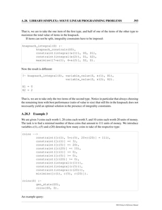 A.28. LIBRARY(SIMPLEX): SOLVE LINEAR PROGRAMMING PROBLEMS 393
That is, we are to take the one item of the ﬁrst type, and half of one of the items of the other type to
maximize the total value of items in the knapsack.
If items can not be split, integrality constraints have to be imposed:
knapsack_integral(S) :-
knapsack_constrain(S0),
constraint(integral(x(1)), S0, S1),
constraint(integral(x(2)), S1, S2),
maximize([7*x(1), 4*x(2)], S2, S).
Now the result is different:
?- knapsack_integral(S), variable_value(S, x(1), X1),
variable_value(S, x(2), X2).
X1 = 0
X2 = 2
That is, we are to take only the two items of the second type. Notice in particular that always choosing
the remaining item with best performance (ratio of value to size) that still ﬁts in the knapsack does not
necessarily yield an optimal solution in the presence of integrality constraints.
A.28.3 Example 3
We are given 3 coins each worth 1, 20 coins each worth 5, and 10 coins each worth 20 units of money.
The task is to ﬁnd a minimal number of these coins that amount to 111 units of money. We introduce
variables c(1), c(5) and c(20) denoting how many coins to take of the respective type:
coins -->
constraint([c(1), 5*c(5), 20*c(20)] = 111),
constraint([c(1)] =< 3),
constraint([c(5)] =< 20),
constraint([c(20)] =< 10),
constraint([c(1)] >= 0),
constraint([c(5)] >= 0),
constraint([c(20)] >= 0),
constraint(integral(c(1))),
constraint(integral(c(5))),
constraint(integral(c(20))),
minimize([c(1), c(5), c(20)]).
coins(S) :-
gen_state(S0),
coins(S0, S).
An example query:
SWI-Prolog 6.4 Reference Manual
 