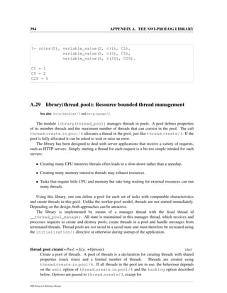 394 APPENDIX A. THE SWI-PROLOG LIBRARY
?- coins(S), variable_value(S, c(1), C1),
variable_value(S, c(5), C5),
variable_value(S, c(20), C20).
C1 = 1
C5 = 2
C20 = 5
A.29 library(thread pool): Resource bounded thread management
See also http handler/3 and http spawn/2.
The module library(thread_pool) manages threads in pools. A pool deﬁnes properties
of its member threads and the maximum number of threads that can coexist in the pool. The call
thread create in pool/4 allocates a thread in the pool, just like thread create/3. If the
pool is fully allocated it can be asked to wait or raise an error.
The library has been designed to deal with server applications that receive a variety of requests,
such as HTTP servers. Simply starting a thread for each request is a bit too simple minded for such
servers:
• Creating many CPU intensive threads often leads to a slow-down rather than a speedup.
• Creating many memory intensive threads may exhaust resources
• Tasks that require little CPU and memory but take long waiting for external resources can run
many threads.
Using this library, one can deﬁne a pool for each set of tasks with comparable characteristics
and create threads in this pool. Unlike the worker-pool model, threads are not started immediately.
Depending on the design, both approaches can be attractive.
The library is implemented by means of a manager thread with the ﬁxed thread id
__thread_pool_manager. All state is maintained in this manager thread, which receives and
processes requests to create and destroy pools, create threads in a pool and handle messages from
terminated threads. Thread pools are not saved in a saved state and must therefore be recreated using
the initialization/1 directive or otherwise during startup of the application.
thread pool create(+Pool, +Size, +Options) [det]
Create a pool of threads. A pool of threads is a declaration for creating threads with shared
properties (stack sizes) and a limited number of threads. Threads are created using
thread create in pool/4. If all threads in the pool are in use, the behaviour depends
on the wait option of thread create in pool/4 and the backlog option described
below. Options are passed to thread create/3, except for
SWI-Prolog 6.4 Reference Manual
 