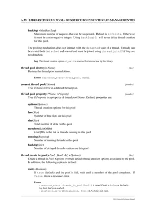 A.29. LIBRARY(THREAD POOL): RESOURCE BOUNDED THREAD MANAGEMENT395
backlog(+MaxBackLog)
Maximum number of requests that can be suspended. Default is infinite. Otherwise
it must be a non-negative integer. Using backlog(0) will never delay thread creation
for this pool.
The pooling mechanism does not interact with the detached state of a thread. Threads can
be created both detached and normal and must be joined using thread join/2 if they are
not detached.
bug The thread creation option at_exit is reserved for internal use by this library.
thread pool destroy(+Name) [det]
Destroy the thread pool named Name.
Errors existence_error(thread_pool, Name).
current thread pool(?Name) [nondet]
True if Name refers to a deﬁned thread pool.
thread pool property(?Name, ?Property) [nondet]
True if Property is a property of thread pool Name. Deﬁned properties are:
options(Options)
Thread creation options for this pool
free(Size)
Number of free slots on this pool
size(Size)
Total number of slots on this pool
members(ListOfIDs)
ListOfIDs is the list or threads running in this pool
running(Running)
Number of running threads in this pool
backlog(Size)
Number of delayed thread creations on this pool
thread create in pool(+Pool, :Goal, -Id, +Options) [det]
Create a thread in Pool. Options overrule default thread creation options associated to the pool.
In addition, the following option is deﬁned:
wait(+Boolean)
If true (default) and the pool is full, wait until a member of the pool completes. If
false, throw a resource error.
Errors
- resource_error(threads_in_pool(Pool)) is raised if wait is false or the back-
log limit has been reached.
- existence_error(thread_pool, Pool) if Pool does not exist.
SWI-Prolog 6.4 Reference Manual
 
