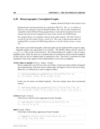 396 APPENDIX A. THE SWI-PROLOG LIBRARY
A.30 library(ugraphs): Unweighted Graphs
Authors: Richard O’Keefe & Vitor Santos Costa
Implementation and documentation are copied from YAP 5.0.1. The ugraph library is
based on code originally written by Richard O’Keefe. The code was then extended to be
compatible with the SICStus Prolog ugraphs library. Code and documentation have been
cleaned and style has been changed to be more in line with the rest of SWI-Prolog.
The ugraphs library was originally released in the public domain. The YAP version is
covered by the Perl Artistic license, version 2.0. This code is dual-licensed under the
modiﬁed GPL as used for all SWI-Prolog libraries or the Perl Artistic license, version
2.0.
The routines assume directed graphs; undirected graphs may be implemented by using two edges.
Originally graphs were represented in two formats. The SICStus library and this version of
ugraphs.pl only use the S-representation. The S-representation of a graph is a list of (vertex-
neighbors) pairs, where the pairs are in standard order (as produced by keysort) and the neighbors
of each vertex are also in standard order (as produced by sort). This form is convenient for many
calculations. Each vertex appears in the S-representation, even if it has no neighbors.
vertices edges to ugraph(+Vertices, +Edges, -Graph)
Given a graph with a set of Vertices and a set of Edges, Graph must unify with the correspond-
ing S-representation. Note that vertices without edges will appear in Vertices but not in Edges.
Moreover, it is sufﬁcient for a vertex to appear in Edges.
?- vertices_edges_to_ugraph([],[1-3,2-4,4-5,1-5], L).
L = [1-[3,5], 2-[4], 3-[], 4-[5], 5-[]]
In this case all vertices are deﬁned implicitly. The next example shows three unconnected
vertices:
?- vertices_edges_to_ugraph([6,7,8],[1-3,2-4,4-5,1-5], L).
L = [1-[3,5], 2-[4], 3-[], 4-[5], 5-[], 6-[], 7-[], 8-[]] ?
vertices(+Graph, -Vertices)
Unify Vertices with all vertices appearing in Graph. Example:
?- vertices([1-[3,5],2-[4],3-[],4-[5],5-[]], L).
L = [1, 2, 3, 4, 5]
edges(+Graph, -Edges)
Unify Edges with all edges appearing in Graph. Example:
?- edges([1-[3,5],2-[4],3-[],4-[5],5-[]], L).
L = [1-3, 1-5, 2-4, 4-5]
SWI-Prolog 6.4 Reference Manual
 