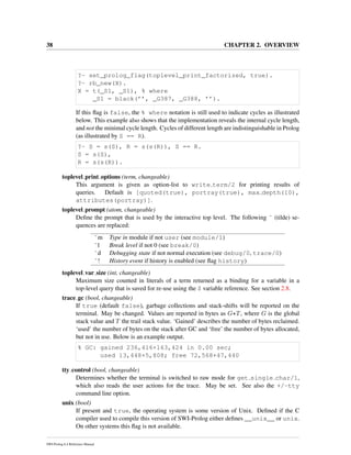 38 CHAPTER 2. OVERVIEW
?- set_prolog_flag(toplevel_print_factorized, true).
?- rb_new(X).
X = t(_S1, _S1), % where
_S1 = black(’’, _G387, _G388, ’’).
If this ﬂag is false, the % where notation is still used to indicate cycles as illustrated
below. This example also shows that the implementation reveals the internal cycle length,
and not the minimal cycle length. Cycles of different length are indistinguishable in Prolog
(as illustrated by S == R).
?- S = s(S), R = s(s(R)), S == R.
S = s(S),
R = s(s(R)).
toplevel print options (term, changeable)
This argument is given as option-list to write term/2 for printing results of
queries. Default is [quoted(true), portray(true), max depth(10),
attributes(portray)].
toplevel prompt (atom, changeable)
Deﬁne the prompt that is used by the interactive top level. The following ˜ (tilde) se-
quences are replaced:
˜m Type in module if not user (see module/1)
˜l Break level if not 0 (see break/0)
˜d Debugging state if not normal execution (see debug/0, trace/0)
˜! History event if history is enabled (see ﬂag history)
toplevel var size (int, changeable)
Maximum size counted in literals of a term returned as a binding for a variable in a
top-level query that is saved for re-use using the $ variable reference. See section 2.8.
trace gc (bool, changeable)
If true (default false), garbage collections and stack-shifts will be reported on the
terminal. May be changed. Values are reported in bytes as G+T, where G is the global
stack value and T the trail stack value. ‘Gained’ describes the number of bytes reclaimed.
‘used’ the number of bytes on the stack after GC and ‘free’ the number of bytes allocated,
but not in use. Below is an example output.
% GC: gained 236,416+163,424 in 0.00 sec;
used 13,448+5,808; free 72,568+47,440
tty control (bool, changeable)
Determines whether the terminal is switched to raw mode for get single char/1,
which also reads the user actions for the trace. May be set. See also the +/-tty
command line option.
unix (bool)
If present and true, the operating system is some version of Unix. Deﬁned if the C
compiler used to compile this version of SWI-Prolog either deﬁnes __unix__ or unix.
On other systems this ﬂag is not available.
SWI-Prolog 6.4 Reference Manual
 