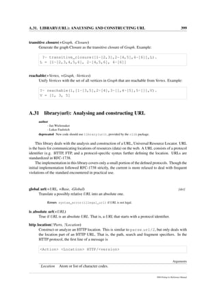 A.31. LIBRARY(URL): ANALYSING AND CONSTRUCTING URL 399
transitive closure(+Graph, -Closure)
Generate the graph Closure as the transitive closure of Graph. Example:
?- transitive_closure([1-[2,3],2-[4,5],4-[6]],L).
L = [1-[2,3,4,5,6], 2-[4,5,6], 4-[6]]
reachable(+Vertex, +Graph, -Vertices)
Unify Vertices with the set of all vertices in Graph that are reachable from Vertex. Example:
?- reachable(1,[1-[3,5],2-[4],3-[],4-[5],5-[]],V).
V = [1, 3, 5]
A.31 library(url): Analysing and constructing URL
author
- Jan Wielemaker
- Lukas Faulstich
deprecated New code should use library(uri), provided by the clib package.
This library deals with the analysis and construction of a URL, Universal Resource Locator. URL
is the basis for communicating locations of resources (data) on the web. A URL consists of a protocol
identiﬁer (e.g. HTTP, FTP, and a protocol-speciﬁc syntax further deﬁning the location. URLs are
standardized in RFC-1738.
The implementation in this library covers only a small portion of the deﬁned protocols. Though the
initial implementation followed RFC-1738 strictly, the current is more relaxed to deal with frequent
violations of the standard encountered in practical use.
global url(+URL, +Base, -Global) [det]
Translate a possibly relative URL into an absolute one.
Errors syntax_error(illegal_url) if URL is not legal.
is absolute url(+URL)
True if URL is an absolute URL. That is, a URL that starts with a protocol identiﬁer.
http location(?Parts, ?Location)
Construct or analyze an HTTP location. This is similar to parse url/2, but only deals with
the location part of an HTTP URL. That is, the path, search and fragment speciﬁers. In the
HTTP protocol, the ﬁrst line of a message is
<Action> <Location> HTTP/<version>
Arguments
Location Atom or list of character codes.
SWI-Prolog 6.4 Reference Manual
 