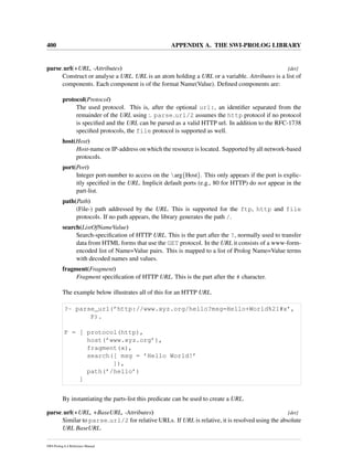 400 APPENDIX A. THE SWI-PROLOG LIBRARY
parse url(+URL, -Attributes) [det]
Construct or analyse a URL. URL is an atom holding a URL or a variable. Attributes is a list of
components. Each component is of the format Name(Value). Deﬁned components are:
protocol(Protocol)
The used protocol. This is, after the optional url:, an identiﬁer separated from the
remainder of the URL using :. parse url/2 assumes the http protocol if no protocol
is speciﬁed and the URL can be parsed as a valid HTTP url. In addition to the RFC-1738
speciﬁed protocols, the file protocol is supported as well.
host(Host)
Host-name or IP-address on which the resource is located. Supported by all network-based
protocols.
port(Port)
Integer port-number to access on the arg{Host}. This only appears if the port is explic-
itly speciﬁed in the URL. Implicit default ports (e.g., 80 for HTTP) do not appear in the
part-list.
path(Path)
(File-) path addressed by the URL. This is supported for the ftp, http and file
protocols. If no path appears, the library generates the path /.
search(ListOfNameValue)
Search-speciﬁcation of HTTP URL. This is the part after the ?, normally used to transfer
data from HTML forms that use the GET protocol. In the URL it consists of a www-form-
encoded list of Name=Value pairs. This is mapped to a list of Prolog Name=Value terms
with decoded names and values.
fragment(Fragment)
Fragment speciﬁcation of HTTP URL. This is the part after the # character.
The example below illustrates all of this for an HTTP URL.
?- parse_url(’http://www.xyz.org/hello?msg=Hello+World%21#x’,
P).
P = [ protocol(http),
host(’www.xyz.org’),
fragment(x),
search([ msg = ’Hello World!’
]),
path(’/hello’)
]
By instantiating the parts-list this predicate can be used to create a URL.
parse url(+URL, +BaseURL, -Attributes) [det]
Similar to parse url/2 for relative URLs. If URL is relative, it is resolved using the absolute
URL BaseURL.
SWI-Prolog 6.4 Reference Manual
 