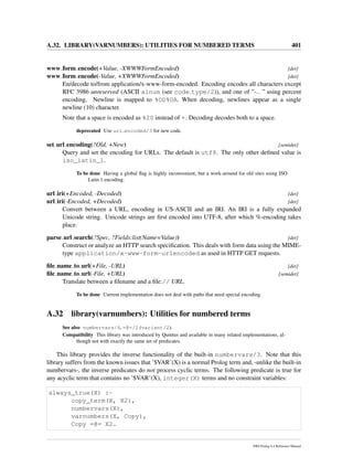 A.32. LIBRARY(VARNUMBERS): UTILITIES FOR NUMBERED TERMS 401
www form encode(+Value, -XWWWFormEncoded) [det]
www form encode(-Value, +XWWWFormEncoded) [det]
En/decode to/from application/x-www-form-encoded. Encoding encodes all characters except
RFC 3986 unreserved (ASCII alnum (see code type/2)), and one of ”-. ” using percent
encoding. Newline is mapped to %OD%OA. When decoding, newlines appear as a single
newline (10) character.
Note that a space is encoded as %20 instead of +. Decoding decodes both to a space.
deprecated Use uri encoded/3 for new code.
set url encoding(?Old, +New) [semidet]
Query and set the encoding for URLs. The default is utf8. The only other deﬁned value is
iso_latin_1.
To be done Having a global ﬂag is highly inconvenient, but a work-around for old sites using ISO
Latin 1 encoding.
url iri(+Encoded, -Decoded) [det]
url iri(-Encoded, +Decoded) [det]
Convert between a URL, encoding in US-ASCII and an IRI. An IRI is a fully expanded
Unicode string. Unicode strings are ﬁrst encoded into UTF-8, after which %-encoding takes
place.
parse url search(?Spec, ?Fields:list(Name=Value)) [det]
Construct or analyze an HTTP search speciﬁcation. This deals with form data using the MIME-
type application/x-www-form-urlencoded as used in HTTP GET requests.
ﬁle name to url(+File, -URL) [det]
ﬁle name to url(-File, +URL) [semidet]
Translate between a ﬁlename and a ﬁle:// URL.
To be done Current implementation does not deal with paths that need special encoding.
A.32 library(varnumbers): Utilities for numbered terms
See also numbervars/4, =@=/2 (variant/2).
Compatibility This library was introduced by Quintus and available in many related implementations, al-
though not with exactly the same set of predicates.
This library provides the inverse functionality of the built-in numbervars/3. Note that this
library suffers from the known issues that ’$VAR’(X) is a normal Prolog term and, -unlike the built-in
numbervars-, the inverse predicates do not process cyclic terms. The following predicate is true for
any acyclic term that contains no ’$VAR’(X), integer(X) terms and no constraint variables:
always_true(X) :-
copy_term(X, X2),
numbervars(X),
varnumbers(X, Copy),
Copy =@= X2.
SWI-Prolog 6.4 Reference Manual
 