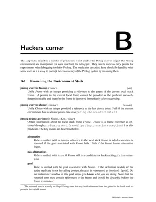 Hackers corner BThis appendix describes a number of predicates which enable the Prolog user to inspect the Prolog
environment and manipulate (or even redeﬁne) the debugger. They can be used as entry points for
experiments with debugging tools for Prolog. The predicates described here should be handled with
some care as it is easy to corrupt the consistency of the Prolog system by misusing them.
B.1 Examining the Environment Stack
prolog current frame(-Frame) [det]
Unify Frame with an integer providing a reference to the parent of the current local stack
frame. A pointer to the current local frame cannot be provided as the predicate succeeds
deterministically and therefore its frame is destroyed immediately after succeeding.
prolog current choice(-Choice) [semidet]
Unify Choice with an integer provided a reference to the last choice point. Fails if the current
environment has no choice points. See also prolog choice attribute/3.
prolog frame attribute(+Frame, +Key, :Value)
Obtain information about the local stack frame Frame. Frame is a frame reference as ob-
tained through prolog current frame/1, prolog trace interception/4 or this
predicate. The key values are described below.
alternative
Value is uniﬁed with an integer reference to the local stack frame in which execution is
resumed if the goal associated with Frame fails. Fails if the frame has no alternative
frame.
has alternatives
Value is uniﬁed with true if Frame still is a candidate for backtracking; false other-
wise.
goal
Value is uniﬁed with the goal associated with Frame. If the deﬁnition module of the
active predicate is not the calling context, the goal is represented as module : goal . Do
not instantiate variables in this goal unless you know what you are doing! Note that the
returned term may contain references to the frame and should be discarded before the
frame terminates.1
1
The returned term is actually an illegal Prolog term that may hold references from the global to the local stack to
preserve the variable names.
SWI-Prolog 6.4 Reference Manual
 