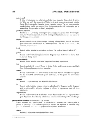 404 APPENDIX B. HACKERS CORNER
parent goal
If Value is instantiated to a callable term, ﬁnd a frame executing the predicate described
by Value and unify the arguments of Value to the goal arguments associated with the
frame. This is intended to check the current execution context. The user must ensure the
checked parent goal is not removed from the stack due to last-call optimisation and be
aware of the slow operation on deeply nested calls.
predicate indicator
Similar to goal, but only returning the [ module :] name / arity term describing the
term, not the actual arguments. It avoids creating an illegal term as goal and is used by
the library prolog stack.
clause
Value is uniﬁed with a reference to the currently running clause. Fails if the current
goal is associated with a foreign (C) deﬁned predicate. See also nth clause/3 and
clause property/2.
level
Value is uniﬁed with the recursion level of Frame. The top level frame is at level ‘0’.
parent
Value is uniﬁed with an integer reference to the parent local stack frame of Frame. Fails
if Frame is the top frame.
context module
Value is uniﬁed with the name of the context module of the environment.
top
Value is uniﬁed with true if Frame is the top Prolog goal from a recursive call back
from the foreign language; false otherwise.
hidden
Value is uniﬁed with true if the frame is hidden from the user, either because a parent
has the hide-childs attribute (all system predicates), or the system has no trace-me
attribute.
skipped
Value is true if this frame was skipped in the debugger.
pc
Value is uniﬁed with the program pointer saved on behalf of the parent goal if the parent
goal is not owned by a foreign predicate or belongs to a compound meta-call (e.g.,
call((a,b))).
argument(N)
Value is uniﬁed with the N-th slot of the frame. Argument 1 is the ﬁrst argument of the
goal. Arguments above the arity refer to local variables. Fails silently if N is out of range.
prolog choice attribute(+ChoicePoint, +Key, -Value)
Extract attributes of a choice point. ChoicePoint is a reference to a choice point as
passed to prolog trace interception/4 on the 3rd argument or obtained using
prolog current choice/1. Key speciﬁes the requested information:
parent
Requests a reference to the ﬁrst older choice point.
SWI-Prolog 6.4 Reference Manual
 