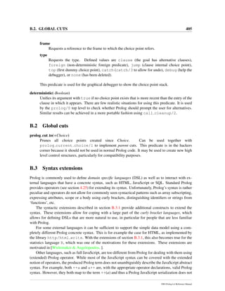 B.2. GLOBAL CUTS 405
frame
Requests a reference to the frame to which the choice point refers.
type
Requests the type. Deﬁned values are clause (the goal has alternative clauses),
foreign (non-deterministic foreign predicate), jump (clause internal choice point),
top (ﬁrst dummy choice point), catch (catch/3 to allow for undo), debug (help the
debugger), or none (has been deleted).
This predicate is used for the graphical debugger to show the choice point stack.
deterministic(-Boolean)
Uniﬁes its argument with true if no choice point exists that is more recent than the entry of the
clause in which it appears. There are few realistic situations for using this predicate. It is used
by the prolog/0 top level to check whether Prolog should prompt the user for alternatives.
Similar results can be achieved in a more portable fashion using call cleanup/2.
B.2 Global cuts
prolog cut to(+Choice)
Prunes all choice points created since Choice. Can be used together with
prolog current choice/1 to implement parent cuts. This predicate is in the hackers
corner because it should not be used in normal Prolog code. It may be used to create new high
level control structures, particularly for compatibility purposes.
B.3 Syntax extensions
Prolog is commonly used to deﬁne domain speciﬁc languages (DSL) as well as to interact with ex-
ternal languages that have a concrete syntax, such as HTML, JavaScript or SQL. Standard Prolog
provides operators (see section 4.25) for extending its syntax. Unfortunately, Prolog’s syntax is rather
peculiar and operators do not allow for commonly seen syntactical patterns such as array subscripting,
expressing attributes, scope or a body using curly brackets, distinguishing identiﬁers or strings from
‘functions’, etc.
The syntactic extensions described in section B.3.1 provide additional constructs to extend the
syntax. These extensions allow for coping with a large part of the curly bracket languages, which
allows for deﬁning DSLs that are more natural to use, in particular for people that are less familiar
with Prolog.
For some external languages it can be sufﬁcient to support the simple data model using a com-
pletely different Prolog concrete syntax. This is for example the case for HTML, as implemented by
the library http/html write. With the extensions of section B.3.1, this also becomes true for the
statistics language R, which was one of the motivations for these extensions. These extensions are
motivated in [Wielemaker & Angelopoulos, ].
Other languages, such as full JavaScript, are too different from Prolog for dealing with them using
(extended) Prolog operator. While most of the JavaScript syntax can be covered with the extended
notion of operators, the produced Prolog term does not unambiguishly describe the JavaScript abstract
syntax. For example, both ++a and a++ are, with the appropriate operator declarations, valid Prolog
syntax. However, they both map to the term ++(a) and thus a Prolog JavaScript serialization does not
SWI-Prolog 6.4 Reference Manual
 