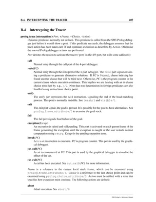 B.4. INTERCEPTING THE TRACER 407
B.4 Intercepting the Tracer
prolog trace interception(+Port, +Frame, +Choice, -Action)
Dynamic predicate, normally not deﬁned. This predicate is called from the SWI-Prolog debug-
ger just before it would show a port. If this predicate succeeds, the debugger assumes that the
trace action has been taken care of and continues execution as described by Action. Otherwise
the normal Prolog debugger actions are performed.
Port denotes the reason to activate the tracer (‘port’ in the 4/5-port, but with some additions):
call
Normal entry through the call port of the 4-port debugger.
redo(PC)
Normal entry through the redo port of the 4-port debugger. The redo port signals resum-
ing a predicate to generate alternative solutions. If PC is 0 (zero), clause indexing has
found another clause that will be tried next. Otherwise, PC is the program counter in the
current clause where execution continues. This implies we are dealing with an in-clause
choice point left by, e.g., ;/2. Note that non-determinism in foreign predicates are also
handled using an in-clause choice point.
unify
The unify port represents the neck instruction, signalling the end of the head-matching
process. This port is normally invisible. See leash/1 and visible/1.
exit
The exit port signals the goal is proved. It is possible for the goal to have alternatives. See
prolog frame attribute/3 to examine the goal stack.
fail
The fail port signals ﬁnal failure of the goal.
exception(Except)
An exception is raised and still pending. This port is activated on each parent frame of the
frame generating the exception until the exception is caught or the user restarts normal
computation using retry. Except is the pending exception term.
break(PC)
A break instruction is executed. PC is program counter. This port is used by the graphi-
cal debugger.
cut call(PC)
A cut is encountered at PC. This port is used by the graphical debugger to visualise the
effect of the cut.
cut exit(PC)
A cut has been executed. See cut call(PC) for more information.
Frame is a reference to the current local stack frame, which can be examined using
prolog frame attribute/3. Choice is a reference to the last choice point and can be
examined using prolog choice attribute/3. Action must be uniﬁed with a term that
speciﬁes how execution must continue. The following actions are deﬁned:
abort
Abort execution. See abort/0.
SWI-Prolog 6.4 Reference Manual
 