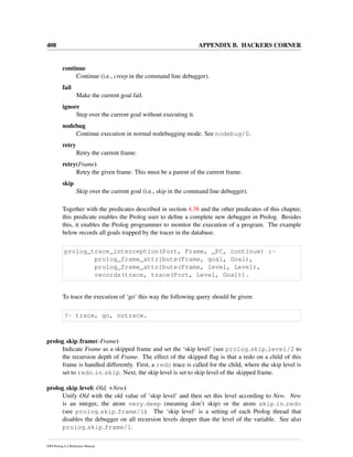 408 APPENDIX B. HACKERS CORNER
continue
Continue (i.e., creep in the command line debugger).
fail
Make the current goal fail.
ignore
Step over the current goal without executing it.
nodebug
Continue execution in normal nodebugging mode. See nodebug/0.
retry
Retry the current frame.
retry(Frame)
Retry the given frame. This must be a parent of the current frame.
skip
Skip over the current goal (i.e., skip in the command line debugger).
Together with the predicates described in section 4.38 and the other predicates of this chapter,
this predicate enables the Prolog user to deﬁne a complete new debugger in Prolog. Besides
this, it enables the Prolog programmer to monitor the execution of a program. The example
below records all goals trapped by the tracer in the database.
prolog_trace_interception(Port, Frame, _PC, continue) :-
prolog_frame_attribute(Frame, goal, Goal),
prolog_frame_attribute(Frame, level, Level),
recordz(trace, trace(Port, Level, Goal)).
To trace the execution of ‘go’ this way the following query should be given:
?- trace, go, notrace.
prolog skip frame(-Frame)
Indicate Frame as a skipped frame and set the ‘skip level’ (see prolog skip level/2 to
the recursion depth of Frame. The effect of the skipped ﬂag is that a redo on a child of this
frame is handled differently. First, a redo trace is called for the child, where the skip level is
set to redo in skip. Next, the skip level is set to skip level of the skipped frame.
prolog skip level(-Old, +New)
Unify Old with the old value of ‘skip level’ and then set this level according to New. New
is an integer, the atom very deep (meaning don’t skip) or the atom skip in redo
(see prolog skip frame/1). The ‘skip level’ is a setting of each Prolog thread that
disables the debugger on all recursion levels deeper than the level of the variable. See also
prolog skip frame/1.
SWI-Prolog 6.4 Reference Manual
 