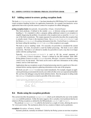 B.5. ADDING CONTEXT TO ERRORS: PROLOG EXCEPTION HOOK 409
B.5 Adding context to errors: prolog exception hook
The hook prolog exception hook/4 has been introduced in SWI-Prolog 5.6.5 to provide ded-
icated exception handling facilities for application frameworks, for example non-interactive server
applications that wish to provide extensive context for exceptions for ofﬂine debugging.
prolog exception hook(+ExceptionIn, -ExceptionOut, +Frame, +CatcherFrame)
This hook predicate, if deﬁned in the module user, is between raising an exception and
handling it. It is intended to allow a program adding additional context to an exception to
simplify diagnosing the problem. ExceptionIn is the exception term as raised by throw/1 or
one of the built-in predicates. The output argument ExceptionOut describes the exception that
is actually raised. Frame is the innermost frame. See prolog frame attribute/3 and
the library prolog stack for getting information from this. CatcherFrame is a reference to
the frame calling the matching catch/3 or none if the exception is not caught.
The hook is run in ‘nodebug’ mode. If it succeeds, ExceptionOut is considered the current
exception. If it fails, ExceptionIn is used for further processing. The hook is never called
recursively. The hook is not allowed to modify ExceptionOut in such a way that it no longer
uniﬁes with the catching frame.
Typically, prolog exception hook/4 is used to ﬁll the second argument of
error(Formal, Context) exceptions. Formal is deﬁned by the ISO standard, while SWI-
Prolog deﬁnes Context as a term context(Location, Message). Location is bound to a term
name / arity by the kernel. This hook can be used to add more information on the calling
context, such as a full stack trace.
Applications that use exceptions as part of normal processing must do a quick test of the envi-
ronment before starting expensive gathering information on the state of the program.
The hook can call trace/0 to enter trace mode immediately. For example, imagine an appli-
cation performing an unwanted division by zero while all other errors are expected and handled.
We can force the debugger using the hook deﬁnition below. Run the program in debug mode
(see debug/0) to preserve as much as possible of the error context.
user:prolog_exception_hook(
error(evaluation_error(zero_divisor), _),
_, _, _) :-
trace, fail.
B.6 Hooks using the exception predicate
This section describes the predicate exception/3, which can be deﬁned by the user in the module
user as a multiﬁle predicate. Unlike the name suggests, this is actually a hook predicate that has no
relation to Prolog exceptions as deﬁned by the ISO predicates catch/3 and throw/1.
The predicate exception/3 is called by the kernel on a couple of events, allowing the user to
‘ﬁx’ errors just-in-time. The mechanism allows for lazy creation of objects such as predicates.
exception(+Exception, +Context, -Action)
Dynamic predicate, normally not deﬁned. Called by the Prolog system on run-time exceptions
SWI-Prolog 6.4 Reference Manual
 