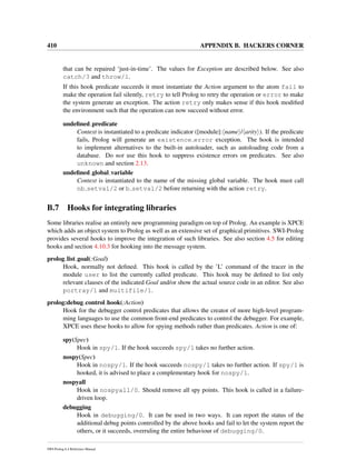 410 APPENDIX B. HACKERS CORNER
that can be repaired ‘just-in-time’. The values for Exception are described below. See also
catch/3 and throw/1.
If this hook predicate succeeds it must instantiate the Action argument to the atom fail to
make the operation fail silently, retry to tell Prolog to retry the operation or error to make
the system generate an exception. The action retry only makes sense if this hook modiﬁed
the environment such that the operation can now succeed without error.
undeﬁned predicate
Context is instantiated to a predicate indicator ([module]: name / arity ). If the predicate
fails, Prolog will generate an existence error exception. The hook is intended
to implement alternatives to the built-in autoloader, such as autoloading code from a
database. Do not use this hook to suppress existence errors on predicates. See also
unknown and section 2.13.
undeﬁned global variable
Context is instantiated to the name of the missing global variable. The hook must call
nb setval/2 or b setval/2 before returning with the action retry.
B.7 Hooks for integrating libraries
Some libraries realise an entirely new programming paradigm on top of Prolog. An example is XPCE
which adds an object system to Prolog as well as an extensive set of graphical primitives. SWI-Prolog
provides several hooks to improve the integration of such libraries. See also section 4.5 for editing
hooks and section 4.10.3 for hooking into the message system.
prolog list goal(:Goal)
Hook, normally not deﬁned. This hook is called by the ’L’ command of the tracer in the
module user to list the currently called predicate. This hook may be deﬁned to list only
relevant clauses of the indicated Goal and/or show the actual source code in an editor. See also
portray/1 and multifile/1.
prolog:debug control hook(:Action)
Hook for the debugger control predicates that allows the creator of more high-level program-
ming languages to use the common front-end predicates to control the debugger. For example,
XPCE uses these hooks to allow for spying methods rather than predicates. Action is one of:
spy(Spec)
Hook in spy/1. If the hook succeeds spy/1 takes no further action.
nospy(Spec)
Hook in nospy/1. If the hook succeeds nospy/1 takes no further action. If spy/1 is
hooked, it is advised to place a complementary hook for nospy/1.
nospyall
Hook in nospyall/0. Should remove all spy points. This hook is called in a failure-
driven loop.
debugging
Hook in debugging/0. It can be used in two ways. It can report the status of the
additional debug points controlled by the above hooks and fail to let the system report the
others, or it succeeds, overruling the entire behaviour of debugging/0.
SWI-Prolog 6.4 Reference Manual
 