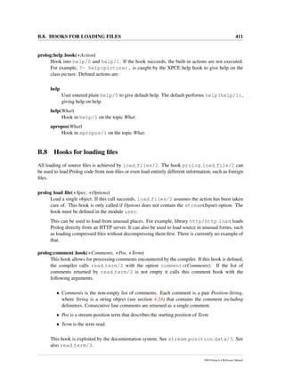 B.8. HOOKS FOR LOADING FILES 411
prolog:help hook(+Action)
Hook into help/0 and help/1. If the hook succeeds, the built-in actions are not executed.
For example, ?- help(picture). is caught by the XPCE help hook to give help on the
class picture. Deﬁned actions are:
help
User entered plain help/0 to give default help. The default performs help(help/1),
giving help on help.
help(What)
Hook in help/1 on the topic What.
apropos(What)
Hook in apropos/1 on the topic What.
B.8 Hooks for loading ﬁles
All loading of source ﬁles is achieved by load files/2. The hook prolog load file/2 can
be used to load Prolog code from non-ﬁles or even load entirely different information, such as foreign
ﬁles.
prolog load ﬁle(+Spec, +Options)
Load a single object. If this call succeeds, load files/2 assumes the action has been taken
care of. This hook is only called if Options does not contain the stream(Input) option. The
hook must be deﬁned in the module user.
This can be used to load from unusual places. For example, library http/http load loads
Prolog directly from an HTTP server. It can also be used to load source in unusual forms, such
as loading compressed ﬁles without decompressing them ﬁrst. There is currently no example of
that.
prolog:comment hook(+Comments, +Pos, +Term)
This hook allows for processing comments encountered by the compiler. If this hook is deﬁned,
the compiler calls read term/2 with the option comments(Comments). If the list of
comments returned by read term/2 is not empty it calls this comment hook with the
following arguments.
• Comments is the non-empty list of comments. Each comment is a pair Position-String,
where String is a string object (see section 4.24) that contains the comment including
delimiters. Consecutive line comments are returned as a single comment.
• Pos is a stream-position term that describes the starting position of Term
• Term is the term read.
This hook is exploited by the documentation system. See stream position data/3. See
also read term/3.
SWI-Prolog 6.4 Reference Manual
 