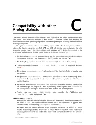 Compatibility with other
Prolog dialects CThis chapter explains issues for writing portable Prolog programs. It was started after discussion with
Vitor Santos Costa, the leading developer of YAP Prolog1 YAP and SWI-Prolog have expressed the
ambition to enhance the portability beyond the trivial Prolog examples, including complex libraries
involving foreign code.
Although it is our aim to enhance compatibility, we are still faced with many incompatibilities
between the dialects. As a ﬁrst step both YAP and SWI will provide some instruments that help
developing portable code. A ﬁrst release of these tools appeared in SWI-Prolog 5.6.43. Some of the
facilities are implemented in the base system, others in the library dialect.pl.
• The Prolog ﬂag dialect is an unambiguous and fast way to ﬁnd out which Prolog dialect
executes your program. It has the value swi for SWI-Prolog and yap on YAP.
• The Prolog ﬂag version data is bound to a term swi(Major, Minor, Patch, Extra)
• Conditional compilation using :- if(Condition) ... :- endif is supported. See sec-
tion 4.3.1.
• The predicate expects dialect/1 allows for specifying for which Prolog system the code
was written.
• The predicates exists source/1 and source exports/2 can be used to query the li-
brary content. The require/1 directive can be used to get access to predicates without know-
ing their location.
• The module predicates use module/1, use module/2 have been extended with a notion
for ‘import-except’ and ‘import-as’. This is particularly useful together with reexport/1
and reexport/2 to compose modules from other modules and mapping names.
• Foreign code can expect SWI PROLOG when compiled for SWI-Prolog and
YAP PROLOG when compiled on YAP.
:- expects dialect(+Dialect)
This directive states that the code following the directive is written for the given Prolog Dialect.
See also dialect. The declaration holds until the end of the ﬁle in which it appears. The
current dialect is available using prolog load context/2.
The exact behaviour of this predicate is still subject to discussion. Of course, if Dialect
matches the running dialect the directive has no effect. Otherwise we check for the existence of
library(dialect/Dialect) and load it if the ﬁle is found. Currently, this ﬁle has this function-
ality:
1
http://yap.sourceforge.net/
SWI-Prolog 6.4 Reference Manual
 