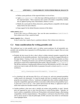 414 APPENDIX C. COMPATIBILITY WITH OTHER PROLOG DIALECTS
• Deﬁne system predicates of the requested dialect we do not have.
• Apply goal expansion/2 rules that map conﬂicting predicates to versions emulating
the requested dialect. These expansion rules reside in the dialect compatibility module,
but are applied if prolog load context(dialect, Dialect) is active.
• Modify the search path for library directories, putting libraries compatible with the target
dialect before the native libraries.
• Setup support for the default ﬁlename extension of the dialect.
exists source(+Spec)
Is true if Spec exists as a Prolog source. Spec uses the same conventions as load files/2.
Fails without error if Spec cannot be found.
source exports(+Spec, +Export)
Is true if source Spec exports Export, a predicate indicator. Fails without error otherwise.
C.1 Some considerations for writing portable code
The traditional way to write portable code is to deﬁne custom predicates for all potentially non-
portable code and deﬁne these separately for all Prolog dialects one wishes to support. Here are some
considerations.
• Probably the best reason for this is that it allows to deﬁne minimal semantics required by the
application for the portability predicates. Such functionality can often be mapped efﬁciently to
the target dialect. Contrary, if code was written for dialect X, the deﬁned semantics are those
of dialect X. Emulating all extreme cases and full error handling compatibility may be tedious
and result in a much slower implementation that needed. Take for example call cleanup/2.
The SICStus deﬁnition is fundamentally different from the SWI deﬁnition, but 99% of the appli-
cations just want to make calls like below to guarantee StreamIn is closed, even if process/1
misbehaves.
call_cleanup(process(StreamIn), close(In))
• As a drawback, the code becomes full of my call cleanup, etc. and every potential portability
conﬂict needs to be abstracted. It is hard for people who have to maintain such code later to
grasp the exact semantics of the my * predicates and applications that combine multiple libraries
using this compatibility approach are likely to encounter conﬂicts between the portability layers.
A good start is not to use my *, but a preﬁx derived from the library or application name or
names that explain the intended semantics more precisely.
• Another problem is that most code is initially not written with portability in mind. Instead,
ports are requested by users or arise from the desire to switch Prolog dialect. Typically, we
want to achieve compatibility with the new Prolog dialect with minimal changes, often keeping
compatibility with the original dialect(s). This problem is well known from the C/Unix world
and we advise anyone to study the philosophy of GNU autoconf, from which we will illustrate
some highlights below.
SWI-Prolog 6.4 Reference Manual
 