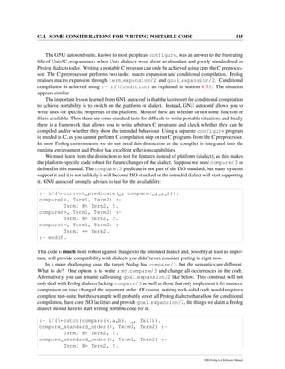 C.1. SOME CONSIDERATIONS FOR WRITING PORTABLE CODE 415
The GNU autoconf suite, known to most people as configure, was an answer to the frustrating
life of Unix/C programmers when Unix dialects were about as abundant and poorly standardised as
Prolog dialects today. Writing a portable C program can only be achieved using cpp, the C preproces-
sor. The C preprocessor performs two tasks: macro expansion and conditional compilation. Prolog
realises macro expansion through term expansion/2 and goal expansion/2. Conditional
compilation is achieved using :- if(Condition) as explained in section 4.3.1. The situation
appears similar.
The important lesson learned from GNU autoconf is that the last resort for conditional compilation
to achieve portability is to switch on the platform or dialect. Instead, GNU autoconf allows you to
write tests for speciﬁc properties of the platform. Most of these are whether or not some function or
ﬁle is available. Then there are some standard tests for difﬁcult-to-write-portable situations and ﬁnally
there is a framework that allows you to write arbitrary C programs and check whether they can be
compiled and/or whether they show the intended behaviour. Using a separate configure program
is needed in C, as you cannot perform C compilation step or run C programs from the C preprocessor.
In most Prolog environments we do not need this distinction as the compiler is integrated into the
runtime environment and Prolog has excellent reﬂexion capabilities.
We must learn from the distinction to test for features instead of platform (dialect), as this makes
the platform-speciﬁc code robust for future changes of the dialect. Suppose we need compare/3 as
deﬁned in this manual. The compare/3 predicate is not part of the ISO standard, but many systems
support it and it is not unlikely it will become ISO standard or the intended dialect will start supporting
it. GNU autoconf strongly advises to test for the availability:
:- if(+current_predicate(_, compare(_,_,_))).
compare(<, Term1, Term2) :-
Term1 @< Term2, !.
compare(>, Term1, Term2) :-
Term1 @> Term2, !.
compare(=, Term1, Term2) :-
Term1 == Term2.
:- endif.
This code is much more robust against changes to the intended dialect and, possibly at least as impor-
tant, will provide compatibility with dialects you didn’t even consider porting to right now.
In a more challenging case, the target Prolog has compare/3, but the semantics are different.
What to do? One option is to write a my compare/3 and change all occurrences in the code.
Alternatively you can rename calls using goal expansion/2 like below. This construct will not
only deal with Prolog dialects lacking compare/3 as well as those that only implement it for numeric
comparison or have changed the argument order. Of course, writing rock-solid code would require a
complete test-suite, but this example will probably cover all Prolog dialects that allow for conditional
compilation, have core ISO facilities and provide goal expansion/2, the things we claim a Prolog
dialect should have to start writing portable code for it.
:- if(+catch(compare(<,a,b), _, fail)).
compare_standard_order(<, Term1, Term2) :-
Term1 @< Term2, !.
compare_standard_order(>, Term1, Term2) :-
Term1 @> Term2, !.
SWI-Prolog 6.4 Reference Manual
 