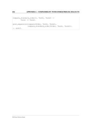 416 APPENDIX C. COMPATIBILITY WITH OTHER PROLOG DIALECTS
compare_standard_order(=, Term1, Term2) :-
Term1 == Term2.
goal_expansion(compare(Order, Term1, Term2),
compare_standard_order(Order, Term1, Term2)).
:- endif.
SWI-Prolog 6.4 Reference Manual
 