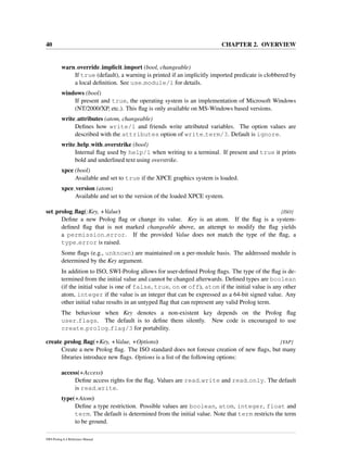 40 CHAPTER 2. OVERVIEW
warn override implicit import (bool, changeable)
If true (default), a warning is printed if an implicitly imported predicate is clobbered by
a local deﬁnition. See use module/1 for details.
windows (bool)
If present and true, the operating system is an implementation of Microsoft Windows
(NT/2000/XP, etc.). This ﬂag is only available on MS-Windows based versions.
write attributes (atom, changeable)
Deﬁnes how write/1 and friends write attributed variables. The option values are
described with the attributes option of write term/3. Default is ignore.
write help with overstrike (bool)
Internal ﬂag used by help/1 when writing to a terminal. If present and true it prints
bold and underlined text using overstrike.
xpce (bool)
Available and set to true if the XPCE graphics system is loaded.
xpce version (atom)
Available and set to the version of the loaded XPCE system.
set prolog ﬂag(:Key, +Value) [ISO]
Deﬁne a new Prolog ﬂag or change its value. Key is an atom. If the ﬂag is a system-
deﬁned ﬂag that is not marked changeable above, an attempt to modify the ﬂag yields
a permission error. If the provided Value does not match the type of the ﬂag, a
type error is raised.
Some ﬂags (e.g., unknown) are maintained on a per-module basis. The addressed module is
determined by the Key argument.
In addition to ISO, SWI-Prolog allows for user-deﬁned Prolog ﬂags. The type of the ﬂag is de-
termined from the initial value and cannot be changed afterwards. Deﬁned types are boolean
(if the initial value is one of false, true, on or off), atom if the initial value is any other
atom, integer if the value is an integer that can be expressed as a 64-bit signed value. Any
other initial value results in an untyped ﬂag that can represent any valid Prolog term.
The behaviour when Key denotes a non-existent key depends on the Prolog ﬂag
user flags. The default is to deﬁne them silently. New code is encouraged to use
create prolog flag/3 for portability.
create prolog ﬂag(+Key, +Value, +Options) [YAP]
Create a new Prolog ﬂag. The ISO standard does not foresee creation of new ﬂags, but many
libraries introduce new ﬂags. Options is a list of the following options:
access(+Access)
Deﬁne access rights for the ﬂag. Values are read write and read only. The default
is read write.
type(+Atom)
Deﬁne a type restriction. Possible values are boolean, atom, integer, float and
term. The default is determined from the initial value. Note that term restricts the term
to be ground.
SWI-Prolog 6.4 Reference Manual
 
