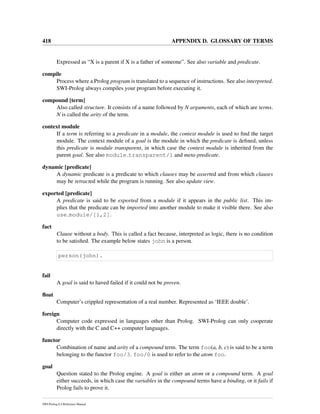 418 APPENDIX D. GLOSSARY OF TERMS
Expressed as “X is a parent if X is a father of someone”. See also variable and predicate.
compile
Process where a Prolog program is translated to a sequence of instructions. See also interpreted.
SWI-Prolog always compiles your program before executing it.
compound [term]
Also called structure. It consists of a name followed by N arguments, each of which are terms.
N is called the arity of the term.
context module
If a term is referring to a predicate in a module, the context module is used to ﬁnd the target
module. The context module of a goal is the module in which the predicate is deﬁned, unless
this predicate is module transparent, in which case the context module is inherited from the
parent goal. See also module transparent/1 and meta-predicate.
dynamic [predicate]
A dynamic predicate is a predicate to which clauses may be asserted and from which clauses
may be retracted while the program is running. See also update view.
exported [predicate]
A predicate is said to be exported from a module if it appears in the public list. This im-
plies that the predicate can be imported into another module to make it visible there. See also
use module/[1,2].
fact
Clause without a body. This is called a fact because, interpreted as logic, there is no condition
to be satisﬁed. The example below states john is a person.
person(john).
fail
A goal is said to haved failed if it could not be proven.
ﬂoat
Computer’s crippled representation of a real number. Represented as ‘IEEE double’.
foreign
Computer code expressed in languages other than Prolog. SWI-Prolog can only cooperate
directly with the C and C++ computer languages.
functor
Combination of name and arity of a compound term. The term foo(a, b, c) is said to be a term
belonging to the functor foo/3. foo/0 is used to refer to the atom foo.
goal
Question stated to the Prolog engine. A goal is either an atom or a compound term. A goal
either succeeds, in which case the variables in the compound terms have a binding, or it fails if
Prolog fails to prove it.
SWI-Prolog 6.4 Reference Manual
 