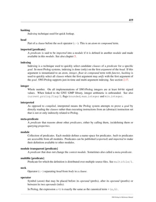 419
hashing
Indexing technique used for quick lookup.
head
Part of a clause before the neck operator (:-). This is an atom or compound term.
imported [predicate]
A predicate is said to be imported into a module if it is deﬁned in another module and made
available in this module. See also chapter 5.
indexing
Indexing is a technique used to quickly select candidate clauses of a predicate for a speciﬁc
goal. In most Prolog systems, indexing is done (only) on the ﬁrst argument of the head. If this
argument is instantiated to an atom, integer, ﬂoat or compound term with functor, hashing is
used to quickly select all clauses where the ﬁrst argument may unify with the ﬁrst argument of
the goal. SWI-Prolog supports just-in-time and multi-argument indexing. See section 2.17.
integer
Whole number. On all implementations of SWI-Prolog integers are at least 64-bit signed
values. When linked to the GNU GMP library, integer arithmetic is unbounded. See also
current prolog flag/2, ﬂags bounded, max integer and min integer.
interpreted
As opposed to compiled, interpreted means the Prolog system attempts to prove a goal by
directly reading the clauses rather than executing instructions from an (abstract) instruction set
that is not or only indirectly related to Prolog.
meta-predicate
A predicate that reasons about other predicates, either by calling them, (re)deﬁning them or
querying properties.
module
Collection of predicates. Each module deﬁnes a name-space for predicates. built-in predicates
are accessible from all modules. Predicates can be published (exported) and imported to make
their deﬁnition available to other modules.
module transparent [predicate]
A predicate that does not change the context module. Sometimes also called a meta-predicate.
multiﬁle [predicate]
Predicate for which the deﬁnition is distributed over multiple source ﬁles. See multifile/1.
neck
Operator (:-) separating head from body in a clause.
operator
Symbol (atom) that may be placed before its operand (preﬁx), after its operand (postﬁx) or
between its two operands (inﬁx).
In Prolog, the expression a+b is exactly the same as the canonical term +(a,b).
SWI-Prolog 6.4 Reference Manual
 