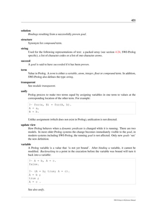 421
solution
Bindings resulting from a successfully proven goal.
structure
Synonym for compound term.
string
Used for the following representations of text: a packed array (see section 4.24, SWI-Prolog
speciﬁc), a list of character codes or a list of one-character atoms.
succeed
A goal is said to have succeeded if it has been proven.
term
Value in Prolog. A term is either a variable, atom, integer, ﬂoat or compound term. In addition,
SWI-Prolog also deﬁnes the type string.
transparent
See module transparent.
unify
Prolog process to make two terms equal by assigning variables in one term to values at the
corresponding location of the other term. For example:
?- foo(a, B) = foo(A, b).
A = a,
B = b.
Unlike assignment (which does not exist in Prolog), uniﬁcation is not directed.
update view
How Prolog behaves when a dynamic predicate is changed while it is running. There are two
models. In most older Prolog systems the change becomes immediately visible to the goal, in
modern systems including SWI-Prolog, the running goal is not affected. Only new goals ‘see’
the new deﬁnition.
variable
A Prolog variable is a value that ‘is not yet bound’. After binding a variable, it cannot be
modiﬁed. Backtracking to a point in the execution before the variable was bound will turn it
back into a variable:
?- A = b, A = c.
false.
?- (A = b; true; A = c).
A = b ;
true ;
A = c .
See also unify.
SWI-Prolog 6.4 Reference Manual
 