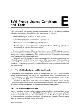 SWI-Prolog License Conditions
and Tools ESWI-Prolog licensing aims at a large audience, combining ideas from the Free Software Foundation
and the less principal Open Source Initiative. The license aims at the following:
• Make SWI-Prolog and its libraries ‘as free as possible’.
• Allow for easy integration of contributions. See section E.2.
• Free software can build on SWI-Prolog without limitations.
• Non-free (open or proprietary) software can be produced using SWI-Prolog, although con-
tributed pure GPL-ed components cannot be used.
To achieve this, different parts of the system have different licenses. SWI-Prolog programs consist
of a mixture of ‘native’ code (source compiled to machine instructions) and ‘virtual machine’ code
(Prolog source compiled to SWI-Prolog virtual machine instructions, covering both compiled SWI-
Prolog libraries and your compiled application).
For maximal coherence between free licenses, we start with the two prime licenses from the Free
Software Foundation, the GNU General Public License (GPL) and the Lesser GNU General Public
License (LGPL), after which we add a proven (used by the GNU C compiler runtime library as well
as the GNU ClassPath project) exception to deal with the speciﬁc nature of compiled virtual machine
code in a saved state.
E.1 The SWI-Prolog kernel and foreign libraries
The SWI-Prolog kernel and our foreign libraries are distributed under the LGPL. A Prolog executable
consists of the combination of these ‘native’ code components and Prolog virtual machine code. The
SWI-Prolog swipl-rc utility allows for disassembling and re-assembling these parts, a process
satisfying article 6b of the LGPL.
Under the LGPL, SWI-Prolog can be linked to code distributed under arbitrary licenses, provided
a number of requirements are fulﬁlled. The most important requirement is that if an application relies
on a modiﬁed version of SWI-Prolog, the modiﬁed sources must be made available.
E.1.1 The SWI-Prolog Prolog libraries
Lacking a satisfactory technical solution to handle article 6 of the LGPL, this license cannot be used
for the Prolog source code that is part of the SWI-Prolog system (both libraries and kernel code). This
situation is comparable to libgcc, the runtime library used with the GNU C compiler. Therefore,
we use the same proven license terms as this library. The libgcc license is the with a special exception.
Below we rephrase this exception adjusted to our needs:
SWI-Prolog 6.4 Reference Manual
 