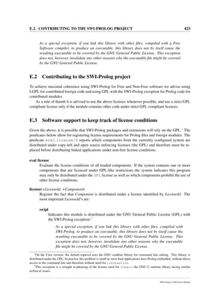 E.2. CONTRIBUTING TO THE SWI-PROLOG PROJECT 423
As a special exception, if you link this library with other ﬁles, compiled with a Free
Software compiler, to produce an executable, this library does not by itself cause the
resulting executable to be covered by the GNU General Public License. This exception
does not, however, invalidate any other reasons why the executable ﬁle might be covered
by the GNU General Public License.
E.2 Contributing to the SWI-Prolog project
To achieve maximal coherence using SWI-Prolog for Free and Non-Free software we advise using
LGPL for contributed foreign code and using GPL with the SWI-Prolog exception for Prolog code for
contributed modules.
As a rule of thumb it is advised to use the above licenses whenever possible, and use a strict GPL
compliant license only if the module contains other code under strict GPL compliant licenses.
E.3 Software support to keep track of license conditions
Given the above, it is possible that SWI-Prolog packages and extensions will rely on the GPL.1 The
predicates below allow for registering license requirements for Prolog ﬁles and foreign modules. The
predicate eval license/0 reports which components from the currently conﬁgured system are
distributed under copy-left and open source enforcing licenses (the GPL) and therefore must be re-
placed before distributing linked applications under non-free license conditions.
eval license
Evaluate the license conditions of all loaded components. If the system contains one or more
components that are licenced under GPL-like restrictions the system indicates this program
may only be distributed under the GPL license as well as which components prohibit the use of
other license conditions.
license(+LicenseId, +Component)
Register the fact that Component is distributed under a license identiﬁed by LicenseId. The
most important LicenseId’s are:
swipl
Indicates this module is distributed under the GNU General Public License (GPL) with
the SWI-Prolog exception:2
As a special exception, if you link this library with other ﬁles, compiled with
SWI-Prolog, to produce an executable, this library does not by itself cause the
resulting executable to be covered by the GNU General Public License. This
exception does not, however, invalidate any other reasons why the executable
ﬁle might be covered by the GNU General Public License.
1
On the Unix version, the default toplevel uses the GNU readline library for command line editing. This library is
distributed under the GPL. In practice this problem is small as most ﬁnal applications have Prolog embedded, without direct
access to the command line and therefore without need for libreadline.
2
This exception is a straight re-phrasing of the license used for libgcc, the GNU C runtime library facing similar
technical issues.
SWI-Prolog 6.4 Reference Manual
 