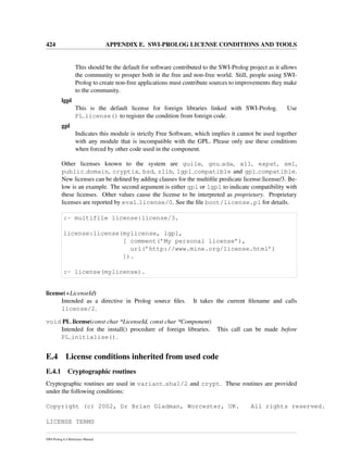 424 APPENDIX E. SWI-PROLOG LICENSE CONDITIONS AND TOOLS
This should be the default for software contributed to the SWI-Prolog project as it allows
the community to prosper both in the free and non-free world. Still, people using SWI-
Prolog to create non-free applications must contribute sources to improvements they make
to the community.
lgpl
This is the default license for foreign libraries linked with SWI-Prolog. Use
PL license() to register the condition from foreign code.
gpl
Indicates this module is strictly Free Software, which implies it cannot be used together
with any module that is incompatible with the GPL. Please only use these conditions
when forced by other code used in the component.
Other licenses known to the system are guile, gnu ada, x11, expat, sml,
public domain, cryptix, bsd, zlib, lgpl compatible and gpl compatible.
New licenses can be deﬁned by adding clauses for the multiﬁle predicate license:license/3. Be-
low is an example. The second argument is either gpl or lgpl to indicate compatibility with
these licenses. Other values cause the license to be interpreted as proprietary. Proprietary
licenses are reported by eval license/0. See the ﬁle boot/license.pl for details.
:- multifile license:license/3.
license:license(mylicense, lgpl,
[ comment(’My personal license’),
url(’http://www.mine.org/license.html’)
]).
:- license(mylicense).
license(+LicenseId)
Intended as a directive in Prolog source ﬁles. It takes the current ﬁlename and calls
license/2.
void PL license(const char *LicenseId, const char *Component)
Intended for the install() procedure of foreign libraries. This call can be made before
PL initialise().
E.4 License conditions inherited from used code
E.4.1 Cryptographic routines
Cryptographic routines are used in variant sha1/2 and crypt. These routines are provided
under the following conditions:
Copyright (c) 2002, Dr Brian Gladman, Worcester, UK. All rights reserved.
LICENSE TERMS
SWI-Prolog 6.4 Reference Manual
 