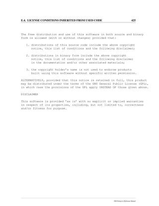 E.4. LICENSE CONDITIONS INHERITED FROM USED CODE 425
The free distribution and use of this software in both source and binary
form is allowed (with or without changes) provided that:
1. distributions of this source code include the above copyright
notice, this list of conditions and the following disclaimer;
2. distributions in binary form include the above copyright
notice, this list of conditions and the following disclaimer
in the documentation and/or other associated materials;
3. the copyright holder’s name is not used to endorse products
built using this software without specific written permission.
ALTERNATIVELY, provided that this notice is retained in full, this product
may be distributed under the terms of the GNU General Public License (GPL),
in which case the provisions of the GPL apply INSTEAD OF those given above.
DISCLAIMER
This software is provided ’as is’ with no explicit or implied warranties
in respect of its properties, including, but not limited to, correctness
and/or fitness for purpose.
SWI-Prolog 6.4 Reference Manual
 