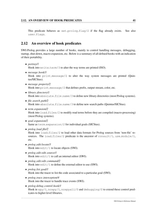 2.12. AN OVERVIEW OF HOOK PREDICATES 41
This predicate behaves as set prolog flag/2 if the ﬂag already exists. See also
user flags.
2.12 An overview of hook predicates
SWI-Prolog provides a large number of hooks, mainly to control handling messages, debugging,
startup, shut-down, macro-expansion, etc. Below is a summary of all deﬁned hooks with an indication
of their portability.
• portray/1
Hook into write term/3 to alter the way terms are printed (ISO).
• message hook/3
Hook into print message/2 to alter the way system messages are printed (Quin-
tus/SICStus).
• message property/2
Hook into print message/2 that deﬁnes preﬁx, output stream, color, etc.
• library directory/1
Hook into absolute file name/3 to deﬁne new library directories (most Prolog systems).
• ﬁle search path/2
Hook into absolute file name/3 to deﬁne new search paths (Quintus/SICStus).
• term expansion/2
Hook into load files/2 to modify read terms before they are compiled (macro-processing)
(most Prolog systems).
• goal expansion/2
Same as term expansion/2 for individual goals (SICStus).
• prolog load ﬁle/2
Hook into load files/2 to load other data formats for Prolog sources from ‘non-ﬁle’ re-
sources. The load files/2 predicate is the ancestor of consult/1, use module/1,
etc.
• prolog edit:locate/3
Hook into edit/1 to locate objects (SWI).
• prolog edit:edit source/1
Hook into edit/1 to call an internal editor (SWI).
• prolog edit:edit command/2
Hook into edit/1 to deﬁne the external editor to use (SWI).
• prolog list goal/1
Hook into the tracer to list the code associated to a particular goal (SWI).
• prolog trace interception/4
Hook into the tracer to handle trace events (SWI).
• prolog:debug control hook/1
Hook in spy/1, nospy/1, nospyall/0 and debugging/0 to extend these control pred-
icates to higher-level libraries.
SWI-Prolog 6.4 Reference Manual
 