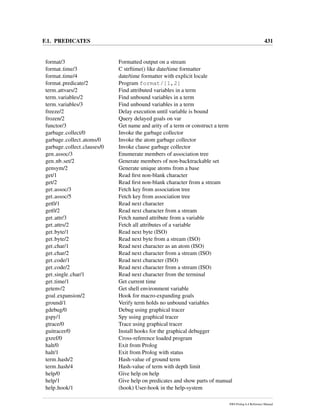 F.1. PREDICATES 431
format/3 Formatted output on a stream
format time/3 C strftime() like date/time formatter
format time/4 date/time formatter with explicit locale
format predicate/2 Program format/[1,2]
term attvars/2 Find attributed variables in a term
term variables/2 Find unbound variables in a term
term variables/3 Find unbound variables in a term
freeze/2 Delay execution until variable is bound
frozen/2 Query delayed goals on var
functor/3 Get name and arity of a term or construct a term
garbage collect/0 Invoke the garbage collector
garbage collect atoms/0 Invoke the atom garbage collector
garbage collect clauses/0 Invoke clause garbage collector
gen assoc/3 Enumerate members of association tree
gen nb set/2 Generate members of non-backtrackable set
gensym/2 Generate unique atoms from a base
get/1 Read ﬁrst non-blank character
get/2 Read ﬁrst non-blank character from a stream
get assoc/3 Fetch key from association tree
get assoc/5 Fetch key from association tree
get0/1 Read next character
get0/2 Read next character from a stream
get attr/3 Fetch named attribute from a variable
get attrs/2 Fetch all attributes of a variable
get byte/1 Read next byte (ISO)
get byte/2 Read next byte from a stream (ISO)
get char/1 Read next character as an atom (ISO)
get char/2 Read next character from a stream (ISO)
get code/1 Read next character (ISO)
get code/2 Read next character from a stream (ISO)
get single char/1 Read next character from the terminal
get time/1 Get current time
getenv/2 Get shell environment variable
goal expansion/2 Hook for macro-expanding goals
ground/1 Verify term holds no unbound variables
gdebug/0 Debug using graphical tracer
gspy/1 Spy using graphical tracer
gtrace/0 Trace using graphical tracer
guitracer/0 Install hooks for the graphical debugger
gxref/0 Cross-reference loaded program
halt/0 Exit from Prolog
halt/1 Exit from Prolog with status
term hash/2 Hash-value of ground term
term hash/4 Hash-value of term with depth limit
help/0 Give help on help
help/1 Give help on predicates and show parts of manual
help hook/1 (hook) User-hook in the help-system
SWI-Prolog 6.4 Reference Manual
 