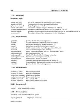 446 APPENDIX F. SUMMARY
F.2.17 library(pio)
library(pure input)
phrase from ﬁle/2 Process the content of File using the DCG rule Grammar.
phrase from ﬁle/3 As phrase from ﬁle/2, providing additional Options.
phrase from stream/2 Helper for phrase from ﬁle/3.
stream to lazy list/2 Create a lazy list representing the character codes in Stream.
lazy list character count/3 True when CharCount is the current character count in the Lazy list.
lazy list location/3 True when Location is an (error) location term that represents the current location in the DC
syntax error/3 Throw the syntax error Error at the current location of the input.
F.2.18 library(random)
getrand/1 Query/set the state of the random generator.
maybe/0 Succeed/fail with equal probability (variant of maybe/1).
maybe/1 Succeed with probability P, fail with probability 1-P.
maybe/2 Succeed with probability K/N (variant of maybe/1).
random/1 Binds R to a new random ﬂoat in the open interval (0.0,1.0).
random/3 Generate a random integer or ﬂoat in a range.
random between/3 Binds R to a random integer in [L,U] (i.e., including both L and U).
random member/2 X is a random member of List.
random perm2/4 Does X=A,Y=B or X=B,Y=A with equal probability.
random permutation/2 Permutation is a random permutation of List.
random select/3 Randomly select or insert an element.
randseq/3 S is a list of K unique random integers in the range 1..N.
randset/3 S is a sorted list of K unique random integers in the range 1..N.
setrand/1 Query/set the state of the random generator.
F.2.19 library(readutil)
read line to codes/2 Read line from a stream
read line to codes/3 Read line from a stream
read stream to codes/2 Read contents of stream
read stream to codes/3 Read contents of stream
read ﬁle to codes/3 Read contents of ﬁle
read ﬁle to terms/3 Read contents of ﬁle to Prolog terms
F.2.20 library(record)
record/1 Deﬁne named ﬁelds in a term
F.2.21 library(registry)
This library is only available on Windows systems.
registry get key/2 Get principal value of key
SWI-Prolog 6.4 Reference Manual
 