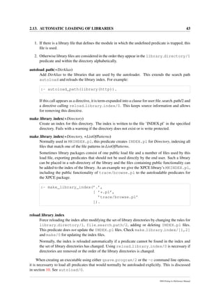 2.13. AUTOMATIC LOADING OF LIBRARIES 43
1. If there is a library ﬁle that deﬁnes the module in which the undeﬁned predicate is trapped, this
ﬁle is used.
2. Otherwise library ﬁles are considered in the order they appear in the library directory/1
predicate and within the directory alphabetically.
autoload path(+DirAlias)
Add DirAlias to the libraries that are used by the autoloader. This extends the search path
autoload and reloads the library index. For example:
:- autoload_path(library(http)).
If this call appears as a directive, it is term-expanded into a clause for user:ﬁle search path/2 and
a directive calling reload library index/0. This keeps source information and allows
for removing this directive.
make library index(+Directory)
Create an index for this directory. The index is written to the ﬁle ’INDEX.pl’ in the speciﬁed
directory. Fails with a warning if the directory does not exist or is write protected.
make library index(+Directory, +ListOfPatterns)
Normally used in MKINDEX.pl, this predicate creates INDEX.pl for Directory, indexing all
ﬁles that match one of the ﬁle patterns in ListOfPatterns.
Sometimes library packages consist of one public load ﬁle and a number of ﬁles used by this
load ﬁle, exporting predicates that should not be used directly by the end user. Such a library
can be placed in a sub-directory of the library and the ﬁles containing public functionality can
be added to the index of the library. As an example we give the XPCE library’s MKINDEX.pl,
including the public functionality of trace/browse.pl to the autoloadable predicates for
the XPCE package.
:- make_library_index(’.’,
[ ’*.pl’,
’trace/browse.pl’
]).
reload library index
Force reloading the index after modifying the set of library directories by changing the rules for
library directory/1, file search path/2, adding or deleting INDEX.pl ﬁles.
This predicate does not update the INDEX.pl ﬁles. Check make library index/[1,2]
and make/0 for updating the index ﬁles.
Normally, the index is reloaded automatically if a predicate cannot be found in the index and
the set of library directories has changed. Using reload library index/0 is necessary if
directories are removed or the order of the library directories is changed.
When creating an executable using either qsave program/2 or the -c command line options,
it is necessarry to load all predicates that would normally be autoloaded explicitly. This is discussed
in section 10. See autoload/0.
SWI-Prolog 6.4 Reference Manual
 