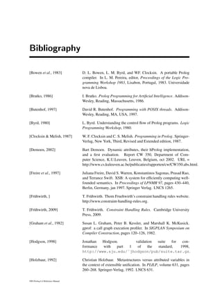 Bibliography
[Bowen et al., 1983] D. L. Bowen, L. M. Byrd, and WF. Clocksin. A portable Prolog
compiler. In L. M. Pereira, editor, Proceedings of the Logic Pro-
gramming Workshop 1983, Lisabon, Portugal, 1983. Universidade
nova de Lisboa.
[Bratko, 1986] I. Bratko. Prolog Programming for Artiﬁcial Intelligence. Addison-
Wesley, Reading, Massachusetts, 1986.
[Butenhof, 1997] David R. Butenhof. Programming with POSIX threads. Addison-
Wesley, Reading, MA, USA, 1997.
[Byrd, 1980] L. Byrd. Understanding the control ﬂow of Prolog programs. Logic
Programming Workshop, 1980.
[Clocksin & Melish, 1987] W. F. Clocksin and C. S. Melish. Programming in Prolog. Springer-
Verlag, New York, Third, Revised and Extended edition, 1987.
[Demoen, 2002] Bart Demoen. Dynamic attributes, their hProlog implementation,
and a ﬁrst evaluation. Report CW 350, Department of Com-
puter Science, K.U.Leuven, Leuven, Belgium, oct 2002. URL =
http://www.cs.kuleuven.ac.be/publicaties/rapporten/cw/CW350.abs.html.
[Freire et al., 1997] Juliana Freire, David S. Warren, Konstantinos Sagonas, Prasad Rao,
and Terrance Swift. XSB: A system for efﬁciently computing well-
founded semantics. In Proceedings of LPNMR 97, pages 430–440,
Berlin, Germany, jan 1997. Springer Verlag. LNCS 1265.
[Fr¨uhwirth, ] T. Fr¨uhwirth. Thom Fruehwirth’s constraint handling rules website.
http://www.constraint-handling-rules.org.
[Fr¨uhwirth, 2009] T. Fr¨uhwirth. Constraint Handling Rules. Cambridge University
Press, 2009.
[Graham et al., 1982] Susan L. Graham, Peter B. Kessler, and Marshall K. McKusick.
gprof: a call graph execution proﬁler. In SIGPLAN Symposium on
Compiler Construction, pages 120–126, 1982.
[Hodgson, 1998] Jonathan Hodgson. validation suite for con-
formance with part 1 of the standard, 1998,
http://www.sju.edu/˜jhodgson/pub/suite.tar.gz.
[Holzbaur, 1992] Christian Holzbaur. Metastructures versus attributed variables in
the context of extensible uniﬁcation. In PLILP, volume 631, pages
260–268. Springer-Verlag, 1992. LNCS 631.
SWI-Prolog 6.4 Reference Manual
 