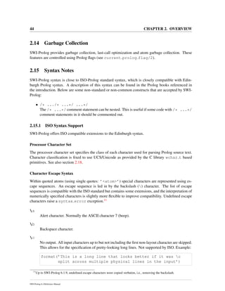 44 CHAPTER 2. OVERVIEW
2.14 Garbage Collection
SWI-Prolog provides garbage collection, last-call optimization and atom garbage collection. These
features are controlled using Prolog ﬂags (see current prolog flag/2).
2.15 Syntax Notes
SWI-Prolog syntax is close to ISO-Prolog standard syntax, which is closely compatible with Edin-
burgh Prolog syntax. A description of this syntax can be found in the Prolog books referenced in
the introduction. Below are some non-standard or non-common constructs that are accepted by SWI-
Prolog:
• /* .../* ...*/ ...*/
The /* ...*/ comment statement can be nested. This is useful if some code with /* ...*/
comment statements in it should be commented out.
2.15.1 ISO Syntax Support
SWI-Prolog offers ISO compatible extensions to the Edinburgh syntax.
Processor Character Set
The processor character set speciﬁes the class of each character used for parsing Prolog source text.
Character classiﬁcation is ﬁxed to use UCS/Unicode as provided by the C library wchar t based
primitives. See also section 2.18.
Character Escape Syntax
Within quoted atoms (using single quotes: ’<atom>’) special characters are represented using es-
cape sequences. An escape sequence is led in by the backslash () character. The list of escape
sequences is compatible with the ISO standard but contains some extensions, and the interpretation of
numerically speciﬁed characters is slightly more ﬂexible to improve compatibility. Undeﬁned escape
characters raise a syntax error exception.11
a
Alert character. Normally the ASCII character 7 (beep).
b
Backspace character.
c
No output. All input characters up to but not including the ﬁrst non-layout character are skipped.
This allows for the speciﬁcation of pretty-looking long lines. Not supported by ISO. Example:
format(’This is a long line that looks better if it was c
split across multiple physical lines in the input’)
11
Up to SWI-Prolog 6.1.9, undeﬁned escape characters were copied verbatim, i.e., removing the backslash.
SWI-Prolog 6.4 Reference Manual
 