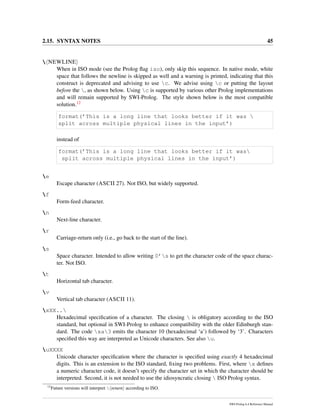 2.15. SYNTAX NOTES 45
 NEWLINE
When in ISO mode (see the Prolog ﬂag iso), only skip this sequence. In native mode, white
space that follows the newline is skipped as well and a warning is printed, indicating that this
construct is deprecated and advising to use c. We advise using c or putting the layout
before the , as shown below. Using c is supported by various other Prolog implementations
and will remain supported by SWI-Prolog. The style shown below is the most compatible
solution.12
format(’This is a long line that looks better if it was 
split across multiple physical lines in the input’)
instead of
format(’This is a long line that looks better if it was
split across multiple physical lines in the input’)
e
Escape character (ASCII 27). Not ISO, but widely supported.
f
Form-feed character.
n
Next-line character.
r
Carriage-return only (i.e., go back to the start of the line).
s
Space character. Intended to allow writing 0’s to get the character code of the space charac-
ter. Not ISO.
t
Horizontal tab character.
v
Vertical tab character (ASCII 11).
xXX..
Hexadecimal speciﬁcation of a character. The closing  is obligatory according to the ISO
standard, but optional in SWI-Prolog to enhance compatibility with the older Edinburgh stan-
dard. The code xa3 emits the character 10 (hexadecimal ‘a’) followed by ‘3’. Characters
speciﬁed this way are interpreted as Unicode characters. See also u.
uXXXX
Unicode character speciﬁcation where the character is speciﬁed using exactly 4 hexadecimal
digits. This is an extension to the ISO standard, ﬁxing two problems. First, where x deﬁnes
a numeric character code, it doesn’t specify the character set in which the character should be
interpreted. Second, it is not needed to use the idiosyncratic closing  ISO Prolog syntax.
12
Future versions will interpret  return according to ISO.
SWI-Prolog 6.4 Reference Manual
 