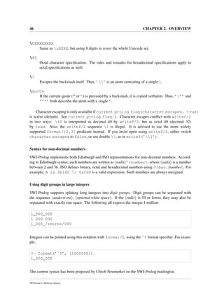46 CHAPTER 2. OVERVIEW
UXXXXXXXX
Same as uXXXX, but using 8 digits to cover the whole Unicode set.
40
Octal character speciﬁcation. The rules and remarks for hexadecimal speciﬁcations apply to
octal speciﬁcations as well.

Escapes the backslash itself. Thus, ’’ is an atom consisting of a single .
quote
If the current quote (" or ’) is preceded by a backslash, it is copied verbatim. Thus, ’’’ and
’’’’ both describe the atom with a single ’.
Character escaping is only available if current prolog flag(character escapes, true)
is active (default). See current prolog flag/2. Character escapes conﬂict with writef/2
in two ways: 40 is interpreted as decimal 40 by writef/2, but as octal 40 (decimal 32)
by read. Also, the writef/2 sequence l is illegal. It is advised to use the more widely
supported format/[2,3] predicate instead. If you insist upon using writef/2, either switch
character escapes to false, or use double , as in writef(’l’).
Syntax for non-decimal numbers
SWI-Prolog implements both Edinburgh and ISO representations for non-decimal numbers. Accord-
ing to Edinburgh syntax, such numbers are written as radix ’<number>, where radix is a number
between 2 and 36. ISO deﬁnes binary, octal and hexadecimal numbers using 0[bxo] number . For
example: A is 0b100 / 0xf00 is a valid expression. Such numbers are always unsigned.
Using digit groups in large integers
SWI-Prolog supports splitting long integers into digit groups. Digit groups can be separated with
the sequence underscore , optional white space . If the radix is 10 or lower, they may also be
separated with exactly one space. The following all express the integer 1 million:
1_000_000
1 000 000
1_000_/*more*/000
Integers can be printed using this notation with format/2, using the ˜I format speciﬁer. For exam-
ple:
?- format(’˜I’, [1000000]).
1_000_000
The current syntax has been proposed by Ulrich Neumerkel on the SWI-Prolog mailinglist.
SWI-Prolog 6.4 Reference Manual
 