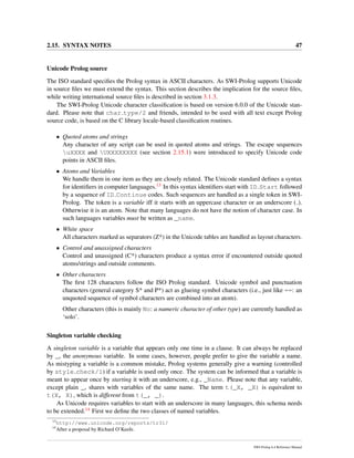 2.15. SYNTAX NOTES 47
Unicode Prolog source
The ISO standard speciﬁes the Prolog syntax in ASCII characters. As SWI-Prolog supports Unicode
in source ﬁles we must extend the syntax. This section describes the implication for the source ﬁles,
while writing international source ﬁles is described in section 3.1.3.
The SWI-Prolog Unicode character classiﬁcation is based on version 6.0.0 of the Unicode stan-
dard. Please note that char type/2 and friends, intended to be used with all text except Prolog
source code, is based on the C library locale-based classiﬁcation routines.
• Quoted atoms and strings
Any character of any script can be used in quoted atoms and strings. The escape sequences
uXXXX and UXXXXXXXX (see section 2.15.1) were introduced to specify Unicode code
points in ASCII ﬁles.
• Atoms and Variables
We handle them in one item as they are closely related. The Unicode standard deﬁnes a syntax
for identiﬁers in computer languages.13 In this syntax identiﬁers start with ID Start followed
by a sequence of ID Continue codes. Such sequences are handled as a single token in SWI-
Prolog. The token is a variable iff it starts with an uppercase character or an underscore ( ).
Otherwise it is an atom. Note that many languages do not have the notion of character case. In
such languages variables must be written as _name.
• White space
All characters marked as separators (Z*) in the Unicode tables are handled as layout characters.
• Control and unassigned characters
Control and unassigned (C*) characters produce a syntax error if encountered outside quoted
atoms/strings and outside comments.
• Other characters
The ﬁrst 128 characters follow the ISO Prolog standard. Unicode symbol and punctuation
characters (general category S* and P*) act as glueing symbol characters (i.e., just like ==: an
unquoted sequence of symbol characters are combined into an atom).
Other characters (this is mainly No: a numeric character of other type) are currently handled as
‘solo’.
Singleton variable checking
A singleton variable is a variable that appears only one time in a clause. It can always be replaced
by _, the anonymous variable. In some cases, however, people prefer to give the variable a name.
As mistyping a variable is a common mistake, Prolog systems generally give a warning (controlled
by style check/1) if a variable is used only once. The system can be informed that a variable is
meant to appear once by starting it with an underscore, e.g., _Name. Please note that any variable,
except plain _, shares with variables of the same name. The term t(_X, _X) is equivalent to
t(X, X), which is different from t(_, _).
As Unicode requires variables to start with an underscore in many languages, this schema needs
to be extended.14 First we deﬁne the two classes of named variables.
13
http://www.unicode.org/reports/tr31/
14
After a proposal by Richard O’Keefe.
SWI-Prolog 6.4 Reference Manual
 