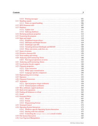 Contents 3
4.10.3 Printing messages . . . . . . . . . . . . . . . . . . . . . . . . . . . . . . . 101
4.11 Handling signals . . . . . . . . . . . . . . . . . . . . . . . . . . . . . . . . . . . . 105
4.11.1 Notes on signal handling . . . . . . . . . . . . . . . . . . . . . . . . . . . . 106
4.12 DCG Grammar rules . . . . . . . . . . . . . . . . . . . . . . . . . . . . . . . . . . 107
4.13 Database . . . . . . . . . . . . . . . . . . . . . . . . . . . . . . . . . . . . . . . . . 108
4.13.1 Update view . . . . . . . . . . . . . . . . . . . . . . . . . . . . . . . . . . 111
4.13.2 Indexing databases . . . . . . . . . . . . . . . . . . . . . . . . . . . . . . . 111
4.14 Declaring predicate properties . . . . . . . . . . . . . . . . . . . . . . . . . . . . . 112
4.15 Examining the program . . . . . . . . . . . . . . . . . . . . . . . . . . . . . . . . . 113
4.16 Input and output . . . . . . . . . . . . . . . . . . . . . . . . . . . . . . . . . . . . . 118
4.16.1 Predeﬁned stream aliases . . . . . . . . . . . . . . . . . . . . . . . . . . . . 118
4.16.2 ISO Input and Output Streams . . . . . . . . . . . . . . . . . . . . . . . . . 119
4.16.3 Edinburgh-style I/O . . . . . . . . . . . . . . . . . . . . . . . . . . . . . . . 126
4.16.4 Switching between Edinburgh and ISO I/O . . . . . . . . . . . . . . . . . . 128
4.16.5 Write onto atoms, code-lists, etc. . . . . . . . . . . . . . . . . . . . . . . . . 128
4.17 Status of streams . . . . . . . . . . . . . . . . . . . . . . . . . . . . . . . . . . . . 129
4.18 Primitive character I/O . . . . . . . . . . . . . . . . . . . . . . . . . . . . . . . . . 130
4.19 Term reading and writing . . . . . . . . . . . . . . . . . . . . . . . . . . . . . . . . 133
4.20 Analysing and Constructing Terms . . . . . . . . . . . . . . . . . . . . . . . . . . . 140
4.20.1 Non-logical operations on terms . . . . . . . . . . . . . . . . . . . . . . . . 142
4.21 Analysing and Constructing Atoms . . . . . . . . . . . . . . . . . . . . . . . . . . . 143
4.22 Localization (locale) support . . . . . . . . . . . . . . . . . . . . . . . . . . . . . . 146
4.23 Character properties . . . . . . . . . . . . . . . . . . . . . . . . . . . . . . . . . . . 148
4.23.1 Case conversion . . . . . . . . . . . . . . . . . . . . . . . . . . . . . . . . 150
4.23.2 White space normalization . . . . . . . . . . . . . . . . . . . . . . . . . . . 150
4.23.3 Language-speciﬁc comparison . . . . . . . . . . . . . . . . . . . . . . . . . 150
4.24 Representing text in strings . . . . . . . . . . . . . . . . . . . . . . . . . . . . . . . 151
4.25 Operators . . . . . . . . . . . . . . . . . . . . . . . . . . . . . . . . . . . . . . . . 152
4.26 Character Conversion . . . . . . . . . . . . . . . . . . . . . . . . . . . . . . . . . . 153
4.27 Arithmetic . . . . . . . . . . . . . . . . . . . . . . . . . . . . . . . . . . . . . . . . 154
4.27.1 Special purpose integer arithmetic . . . . . . . . . . . . . . . . . . . . . . . 154
4.27.2 General purpose arithmetic . . . . . . . . . . . . . . . . . . . . . . . . . . . 154
4.28 Misc arithmetic support predicates . . . . . . . . . . . . . . . . . . . . . . . . . . . 163
4.29 Built-in list operations . . . . . . . . . . . . . . . . . . . . . . . . . . . . . . . . . 164
4.30 Finding all Solutions to a Goal . . . . . . . . . . . . . . . . . . . . . . . . . . . . . 165
4.31 Forall . . . . . . . . . . . . . . . . . . . . . . . . . . . . . . . . . . . . . . . . . . 166
4.32 Formatted Write . . . . . . . . . . . . . . . . . . . . . . . . . . . . . . . . . . . . . 167
4.32.1 Writef . . . . . . . . . . . . . . . . . . . . . . . . . . . . . . . . . . . . . . 167
4.32.2 Format . . . . . . . . . . . . . . . . . . . . . . . . . . . . . . . . . . . . . 169
4.32.3 Programming Format . . . . . . . . . . . . . . . . . . . . . . . . . . . . . . 171
4.33 Terminal Control . . . . . . . . . . . . . . . . . . . . . . . . . . . . . . . . . . . . 172
4.34 Operating System Interaction . . . . . . . . . . . . . . . . . . . . . . . . . . . . . . 173
4.34.1 Windows-speciﬁc Operating System Interaction . . . . . . . . . . . . . . . . 175
4.34.2 Dealing with time and date . . . . . . . . . . . . . . . . . . . . . . . . . . . 177
4.34.3 Controlling the swipl-win.exe console window . . . . . . . . . . . . . 182
4.35 File System Interaction . . . . . . . . . . . . . . . . . . . . . . . . . . . . . . . . . 183
4.36 User Top-level Manipulation . . . . . . . . . . . . . . . . . . . . . . . . . . . . . . 187
SWI-Prolog 6.4 Reference Manual
 