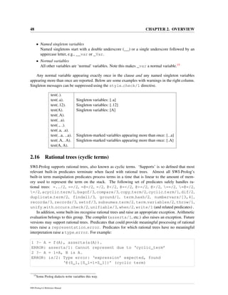 48 CHAPTER 2. OVERVIEW
• Named singleton variables
Named singletons start with a double underscore (__) or a single underscore followed by an
uppercase letter, e.g., __var or _Var.
• Normal variables
All other variables are ‘normal’ variables. Note this makes _var a normal variable.15
Any normal variable appearing exactly once in the clause and any named singleton variables
appearing more than once are reported. Below are some examples with warnings in the right column.
Singleton messages can be suppressed using the style check/1 directive.
test( ).
test( a). Singleton variables: [ a]
test( 12). Singleton variables: [ 12]
test(A). Singleton variables: [A]
test( A).
test( a).
test( , ).
test( a, a).
test( a, a). Singleton-marked variables appearing more than once: [ a]
test( A, A). Singleton-marked variables appearing more than once: [ A]
test(A, A).
2.16 Rational trees (cyclic terms)
SWI-Prolog supports rational trees, also known as cyclic terms. ‘Supports’ is so deﬁned that most
relevant built-in predicates terminate when faced with rational trees. Almost all SWI-Prolog’s
built-in term manipulation predicates process terms in a time that is linear to the amount of mem-
ory used to represent the term on the stack. The following set of predicates safely handles ra-
tional trees: =../2, ==/2, =@=/2, =/2, @</2, @=</2, @>=/2, @>/2, ==/2, =@=/2,
=/2, acyclic term/1, bagof/3, compare/3, copy term/2, cyclic term/1, dif/2,
duplicate term/2, findall/3, ground/1, term hash/2, numbervars/[3,4],
recorda/3, recordz/3, setof/3, subsumes term/2, term variables/2, throw/1,
unify with occurs check/2, unifiable/3, when/2, write/1 (and related predicates) .
In addition, some built-ins recognise rational trees and raise an appropriate exception. Arithmetic
evaluation belongs to this group. The compiler (asserta/1, etc.) also raises an exception. Future
versions may support rational trees. Predicates that could provide meaningful processing of rational
trees raise a representation error. Predicates for which rational trees have no meaningful
interpretation raise a type error. For example:
1 ?- A = f(A), asserta(a(A)).
ERROR: asserta/1: Cannot represent due to ‘cyclic_term’
2 ?- A = 1+A, B is A.
ERROR: is/2: Type error: ‘expression’ expected, found
‘@(S_1,[S_1=1+S_1])’ (cyclic term)
15
Some Prolog dialects write variables this way.
SWI-Prolog 6.4 Reference Manual
 