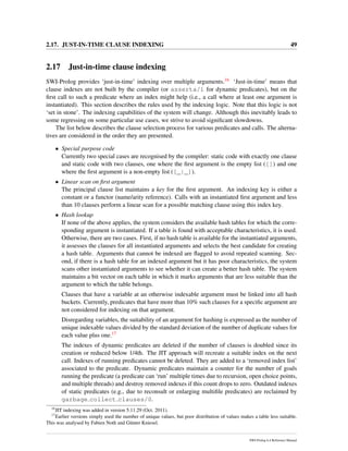 2.17. JUST-IN-TIME CLAUSE INDEXING 49
2.17 Just-in-time clause indexing
SWI-Prolog provides ‘just-in-time’ indexing over multiple arguments.16 ‘Just-in-time’ means that
clause indexes are not built by the compiler (or asserta/1 for dynamic predicates), but on the
ﬁrst call to such a predicate where an index might help (i.e., a call where at least one argument is
instantiated). This section describes the rules used by the indexing logic. Note that this logic is not
‘set in stone’. The indexing capabilities of the system will change. Although this inevitably leads to
some regressing on some particular use cases, we strive to avoid signiﬁcant slowdowns.
The list below describes the clause selection process for various predicates and calls. The alterna-
tives are considered in the order they are presented.
• Special purpose code
Currently two special cases are recognised by the compiler: static code with exactly one clause
and static code with two clauses, one where the ﬁrst argument is the empty list ([]) and one
where the ﬁrst argument is a non-empty list ([_|_]).
• Linear scan on ﬁrst argument
The principal clause list maintains a key for the ﬁrst argument. An indexing key is either a
constant or a functor (name/arity reference). Calls with an instantiated ﬁrst argument and less
than 10 clauses perform a linear scan for a possible matching clause using this index key.
• Hash lookup
If none of the above applies, the system considers the available hash tables for which the corre-
sponding argument is instantiated. If a table is found with acceptable characteristics, it is used.
Otherwise, there are two cases. First, if no hash table is available for the instantiated arguments,
it assesses the clauses for all instantiated arguments and selects the best candidate for creating
a hash table. Arguments that cannot be indexed are ﬂagged to avoid repeated scanning. Sec-
ond, if there is a hash table for an indexed argument but it has poor characteristics, the system
scans other instantiated arguments to see whether it can create a better hash table. The system
maintains a bit vector on each table in which it marks arguments that are less suitable than the
argument to which the table belongs.
Clauses that have a variable at an otherwise indexable argument must be linked into all hash
buckets. Currently, predicates that have more than 10% such clauses for a speciﬁc argument are
not considered for indexing on that argument.
Disregarding variables, the suitability of an argument for hashing is expressed as the number of
unique indexable values divided by the standard deviation of the number of duplicate values for
each value plus one.17
The indexes of dynamic predicates are deleted if the number of clauses is doubled since its
creation or reduced below 1/4th. The JIT approach will recreate a suitable index on the next
call. Indexes of running predicates cannot be deleted. They are added to a ‘removed index list’
associated to the predicate. Dynamic predicates maintain a counter for the number of goals
running the predicate (a predicate can ‘run’ multiple times due to recursion, open choice points,
and multiple threads) and destroy removed indexes if this count drops to zero. Outdated indexes
of static predicates (e.g., due to reconsult or enlarging multiﬁle predicates) are reclaimed by
garbage collect clauses/0.
16
JIT indexing was added in version 5.11.29 (Oct. 2011).
17
Earlier versions simply used the number of unique values, but poor distribution of values makes a table less suitable.
This was analysed by Fabien Noth and G¨unter Kniesel.
SWI-Prolog 6.4 Reference Manual
 