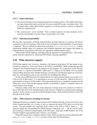 50 CHAPTER 2. OVERVIEW
2.17.1 Future directions
• The current indexing system is largely prepared for secondary indexes. This implies that if there
are many clauses that match a given key, the system could (JIT) create a secondary index. This
secondary index could exploit another argument or, if the key denotes a functor, an argument
inside the compound term.
• The ‘special cases’ can be extended. This is notably attractive for static predicates with a
relatively small number of clauses where a hash lookup is too costly.
2.17.2 Indexing and portability
The base-line functionality of Prolog implementations provides indexing on constants and functor
(name/arity) on the ﬁrst argument. This must be your assumption if wide portability of your program
is important. This can typically be achieved by exploiting term hash/2 or term hash/4 and/or
maintaining multiple copies of a predicate with reordered arguments and wrappers that update all
implementations (assert/retract) and selects the appropriate implementation (query).
YAP provides full JIT indexing, including indexing arguments of compound terms. YAP’s index-
ing has been the inspiration for enhancing SWI-Prolog’s indexing capabilities.
2.18 Wide character support
SWI-Prolog supports wide characters, characters with character codes above 255 that cannot be rep-
resented in a single byte. Universal Character Set (UCS) is the ISO/IEC 10646 standard that speciﬁes
a unique 31-bit unsigned integer for any character in any language. It is a superset of 16-bit Unicode,
which in turn is a superset of ISO 8859-1 (ISO Latin-1), a superset of US-ASCII. UCS can handle
strings holding characters from multiple languages, and character classiﬁcation (uppercase, lowercase,
digit, etc.) and operations such as case conversion are unambiguously deﬁned.
For this reason SWI-Prolog has two representations for atoms and string objects (see section 4.24).
If the text ﬁts in ISO Latin-1, it is represented as an array of 8-bit characters. Otherwise the text is
represented as an array of 32-bit numbers. This representational issue is completely transparent to the
Prolog user. Users of the foreign language interface as described in chapter 9 sometimes need to be
aware of these issues though.
Character coding comes into view when characters of strings need to be read from or written to
ﬁle or when they have to be communicated to other software components using the foreign language
interface. In this section we only deal with I/O through streams, which includes ﬁle I/O as well as I/O
through network sockets.
2.18.1 Wide character encodings on streams
Although characters are uniquely coded using the UCS standard internally, streams and ﬁles are byte
(8-bit) oriented and there are a variety of ways to represent the larger UCS codes in an 8-bit octet
stream. The most popular one, especially in the context of the web, is UTF-8. Bytes 0 ... 127
represent simply the corresponding US-ASCII character, while bytes 128 ... 255 are used for multi-
byte encoding of characters placed higher in the UCS space. Especially on MS-Windows the 16-bit
Unicode standard, represented by pairs of bytes, is also popular.
Prolog I/O streams have a property called encoding which speciﬁes the used encoding that inﬂu-
ences get code/2 and put code/2 as well as all the other text I/O predicates.
SWI-Prolog 6.4 Reference Manual
 