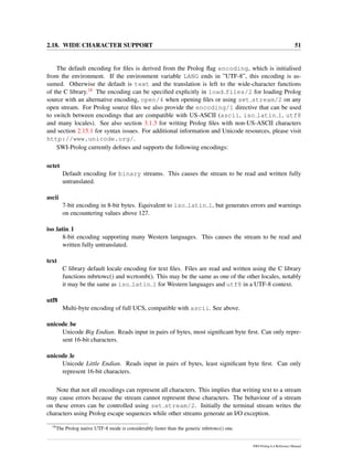 2.18. WIDE CHARACTER SUPPORT 51
The default encoding for ﬁles is derived from the Prolog ﬂag encoding, which is initialised
from the environment. If the environment variable LANG ends in ”UTF-8”, this encoding is as-
sumed. Otherwise the default is text and the translation is left to the wide-character functions
of the C library.18 The encoding can be speciﬁed explicitly in load files/2 for loading Prolog
source with an alternative encoding, open/4 when opening ﬁles or using set stream/2 on any
open stream. For Prolog source ﬁles we also provide the encoding/1 directive that can be used
to switch between encodings that are compatible with US-ASCII (ascii, iso latin 1, utf8
and many locales). See also section 3.1.3 for writing Prolog ﬁles with non-US-ASCII characters
and section 2.15.1 for syntax issues. For additional information and Unicode resources, please visit
http://www.unicode.org/.
SWI-Prolog currently deﬁnes and supports the following encodings:
octet
Default encoding for binary streams. This causes the stream to be read and written fully
untranslated.
ascii
7-bit encoding in 8-bit bytes. Equivalent to iso latin 1, but generates errors and warnings
on encountering values above 127.
iso latin 1
8-bit encoding supporting many Western languages. This causes the stream to be read and
written fully untranslated.
text
C library default locale encoding for text ﬁles. Files are read and written using the C library
functions mbrtowc() and wcrtomb(). This may be the same as one of the other locales, notably
it may be the same as iso latin 1 for Western languages and utf8 in a UTF-8 context.
utf8
Multi-byte encoding of full UCS, compatible with ascii. See above.
unicode be
Unicode Big Endian. Reads input in pairs of bytes, most signiﬁcant byte ﬁrst. Can only repre-
sent 16-bit characters.
unicode le
Unicode Little Endian. Reads input in pairs of bytes, least signiﬁcant byte ﬁrst. Can only
represent 16-bit characters.
Note that not all encodings can represent all characters. This implies that writing text to a stream
may cause errors because the stream cannot represent these characters. The behaviour of a stream
on these errors can be controlled using set stream/2. Initially the terminal stream writes the
characters using Prolog escape sequences while other streams generate an I/O exception.
18
The Prolog native UTF-8 mode is considerably faster than the generic mbrtowc() one.
SWI-Prolog 6.4 Reference Manual
 